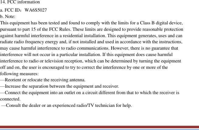   14. FCC information a. FCC ID：WA6S5027   b. Note:  This equipment has been tested and found to comply with the limits for a Class B digital device, pursuant to part 15 of the FCC Rules. These limits are designed to provide reasonable protection against harmful interference in a residential installation. This equipment generates, uses and can radiate radio frequency energy and, if not installed and used in accordance with the instructions, may cause harmful interference to radio communications. However, there is no guarantee that interference will not occur in a particular installation. If this equipment does cause harmful interference to radio or television reception, which can be determined by turning the equipment off and on, the user is encouraged to try to correct the interference by one or more of the following measures: —Reorient or relocate the receiving antenna. —Increase the separation between the equipment and receiver. —Connect the equipment into an outlet on a circuit different from that to which the receiver is connected.  —Consult the dealer or an experienced radio/TV technician for help.   