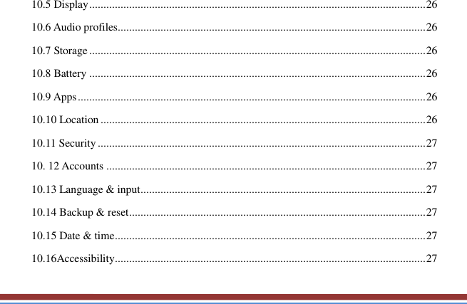   10.5 Display ...................................................................................................................... 26 10.6 Audio profiles............................................................................................................ 26 10.7 Storage ...................................................................................................................... 26 10.8 Battery ...................................................................................................................... 26 10.9 Apps .......................................................................................................................... 26 10.10 Location .................................................................................................................. 26 10.11 Security ................................................................................................................... 27 10. 12 Accounts ................................................................................................................ 27 10.13 Language &amp; input .................................................................................................... 27 10.14 Backup &amp; reset ........................................................................................................ 27 10.15 Date &amp; time ............................................................................................................. 27 10.16Accessibility ............................................................................................................. 27 