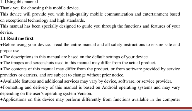     1. Using this manual   Thank you for choosing this mobile device.   This device will provide you with high-quality mobile communication and entertainment based on exceptional technology and high standards. This manual has been specially designed to guide you through the functions and features of your device. 1.1 Read me first   ●Before using your device，read the entire manual and all safety instructions to ensure safe and proper use. ●The descriptions in this manual are based on the default settings of your device. ●The images and screenshots used in this manual may differ from the actual product. ●The contents of this manual may differ from the product, or from software provided by service providers or carriers, and are subject to change without prior notice.   ●Available features and additional services may vary by device, software, or service provider. ●Formatting and delivery of this  manual is  based on  Android operating systems  and  may vary depending on the user’s operating system Version. ●Applications on this device may  perform differently from functions available in  the  computer 