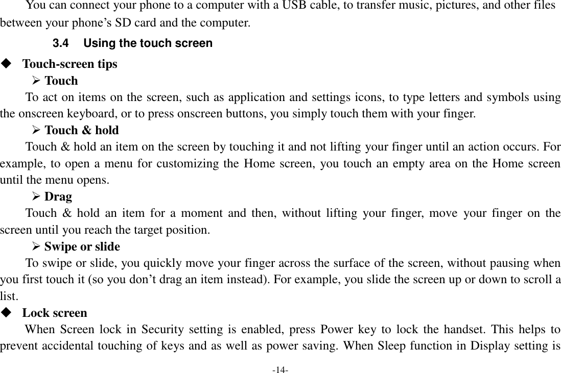 -14- You can connect your phone to a computer with a USB cable, to transfer music, pictures, and other files between your phone’s SD card and the computer. 3.4  Using the touch screen  Touch-screen tips    Touch To act on items on the screen, such as application and settings icons, to type letters and symbols using the onscreen keyboard, or to press onscreen buttons, you simply touch them with your finger.  Touch &amp; hold   Touch &amp; hold an item on the screen by touching it and not lifting your finger until an action occurs. For example, to open a menu for customizing the Home screen, you touch an empty area on the Home screen until the menu opens.    Drag   Touch &amp; hold  an item  for  a  moment and then,  without  lifting  your finger,  move  your finger on  the screen until you reach the target position.  Swipe or slide   To swipe or slide, you quickly move your finger across the surface of the screen, without pausing when you first touch it (so you don’t drag an item instead). For example, you slide the screen up or down to scroll a list.  Lock screen When Screen lock  in Security setting is enabled, press Power key to  lock  the handset. This  helps to prevent accidental touching of keys and as well as power saving. When Sleep function in Display setting is 