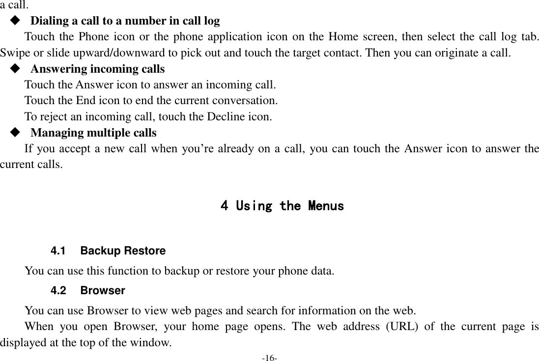 -16- a call.  Dialing a call to a number in call log Touch the Phone icon or the phone application icon on the Home screen, then select the call log tab. Swipe or slide upward/downward to pick out and touch the target contact. Then you can originate a call.  Answering incoming calls Touch the Answer icon to answer an incoming call. Touch the End icon to end the current conversation. To reject an incoming call, touch the Decline icon.  Managing multiple calls If you accept a new call when  you’re already on a call, you can touch the Answer icon to answer the current calls.  4 Using the Menus  4.1  Backup Restore You can use this function to backup or restore your phone data. 4.2  Browser You can use Browser to view web pages and search for information on the web. When  you  open  Browser,  your  home  page  opens.  The  web  address  (URL)  of  the  current  page  is displayed at the top of the window. 