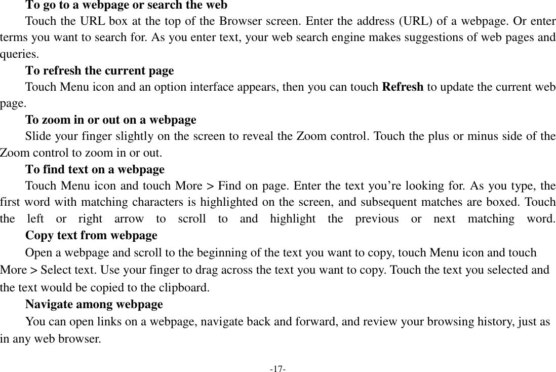 -17- To go to a webpage or search the web Touch the URL box at the top of the Browser screen. Enter the address (URL) of a webpage. Or enter terms you want to search for. As you enter text, your web search engine makes suggestions of web pages and queries.      To refresh the current page Touch Menu icon and an option interface appears, then you can touch Refresh to update the current web page.     To zoom in or out on a webpage Slide your finger slightly on the screen to reveal the Zoom control. Touch the plus or minus side of the Zoom control to zoom in or out.     To find text on a webpage Touch Menu icon and touch More &gt; Find on page. Enter the text you’re looking for. As you type, the first word with matching characters is highlighted on the screen, and subsequent matches are boxed. Touch the  left  or  right  arrow  to  scroll  to  and  highlight  the  previous  or  next  matching  word.     Copy text from webpage Open a webpage and scroll to the beginning of the text you want to copy, touch Menu icon and touch More &gt; Select text. Use your finger to drag across the text you want to copy. Touch the text you selected and the text would be copied to the clipboard. Navigate among webpage You can open links on a webpage, navigate back and forward, and review your browsing history, just as in any web browser.   