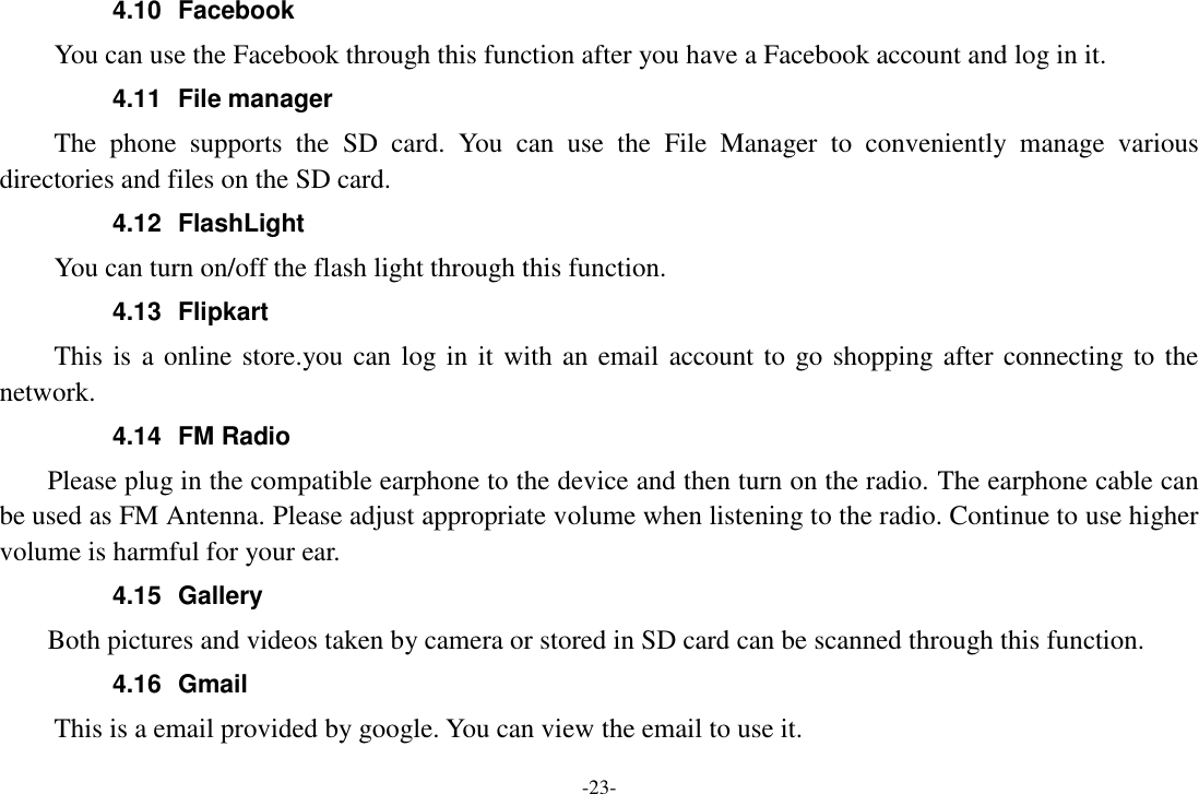 -23- 4.10  Facebook   You can use the Facebook through this function after you have a Facebook account and log in it. 4.11  File manager The  phone  supports  the  SD  card.  You  can  use  the  File  Manager  to  conveniently  manage  various directories and files on the SD card. 4.12  FlashLight You can turn on/off the flash light through this function. 4.13  Flipkart This is a online store.you can log in it with an email account to go shopping after connecting to the network. 4.14  FM Radio     Please plug in the compatible earphone to the device and then turn on the radio. The earphone cable can be used as FM Antenna. Please adjust appropriate volume when listening to the radio. Continue to use higher volume is harmful for your ear. 4.15  Gallery     Both pictures and videos taken by camera or stored in SD card can be scanned through this function. 4.16  Gmail This is a email provided by google. You can view the email to use it. 