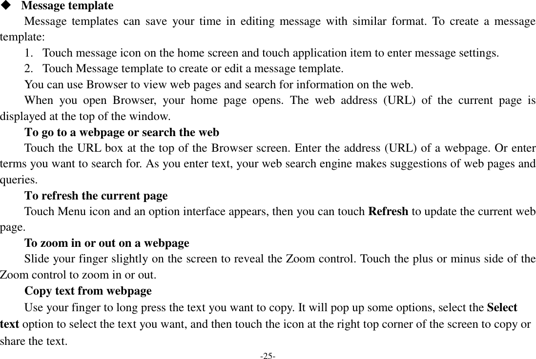 -25-  Message template Message templates  can  save  your time  in  editing message  with  similar  format.  To  create  a  message template: 1. Touch message icon on the home screen and touch application item to enter message settings.   2. Touch Message template to create or edit a message template. You can use Browser to view web pages and search for information on the web. When  you  open  Browser,  your  home  page  opens.  The  web  address  (URL)  of  the  current  page  is displayed at the top of the window. To go to a webpage or search the web Touch the URL box at the top of the Browser screen. Enter the address (URL) of a webpage. Or enter terms you want to search for. As you enter text, your web search engine makes suggestions of web pages and queries.      To refresh the current page Touch Menu icon and an option interface appears, then you can touch Refresh to update the current web page.     To zoom in or out on a webpage Slide your finger slightly on the screen to reveal the Zoom control. Touch the plus or minus side of the Zoom control to zoom in or out. Copy text from webpage Use your finger to long press the text you want to copy. It will pop up some options, select the Select text option to select the text you want, and then touch the icon at the right top corner of the screen to copy or share the text. 
