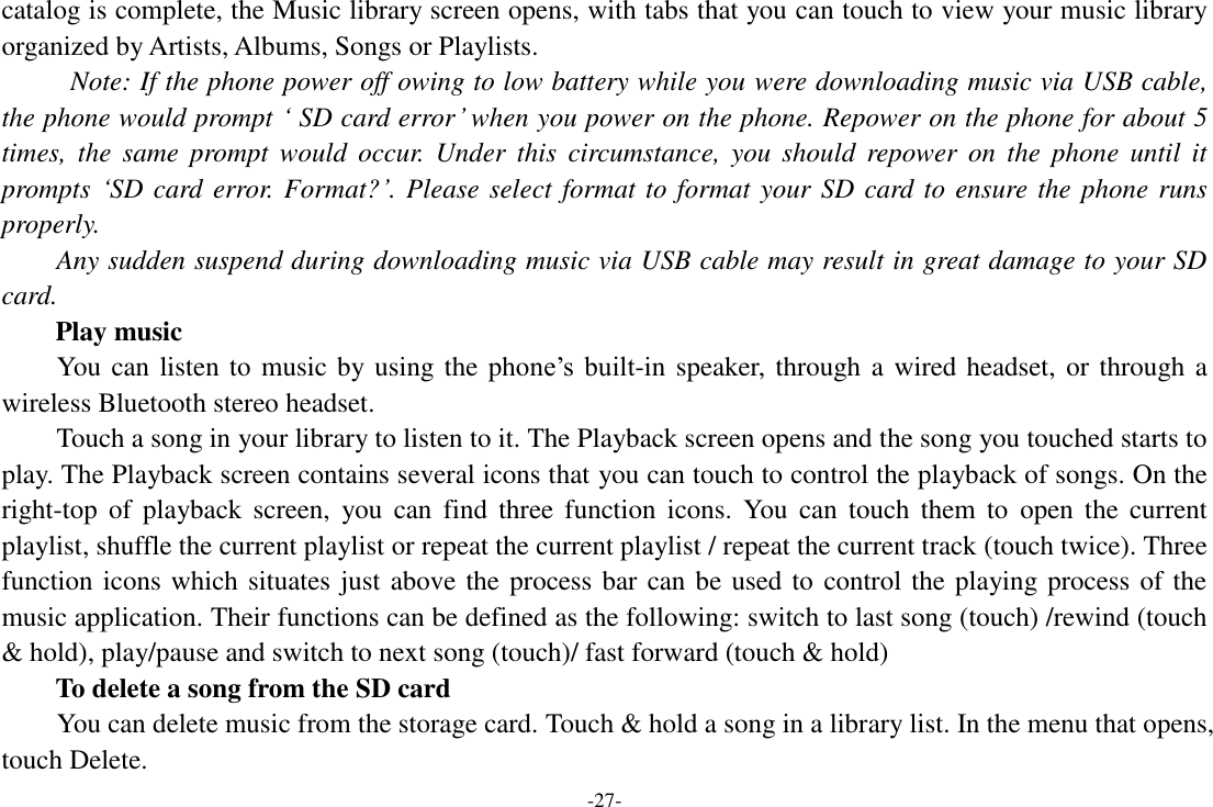 -27- catalog is complete, the Music library screen opens, with tabs that you can touch to view your music library organized by Artists, Albums, Songs or Playlists.   Note: If the phone power off owing to low battery while you were downloading music via USB cable, the phone would prompt ‘ SD card error’ when you power on the phone. Repower on the phone for about 5 times,  the  same  prompt  would  occur.  Under  this  circumstance,  you  should  repower  on  the  phone  until  it prompts ‘SD card error. Format?’. Please select format to format your SD card to ensure the phone runs properly. Any sudden suspend during downloading music via USB cable may result in great damage to your SD card.         Play music You can listen to music by using the phone’s  built-in speaker, through a wired headset, or through a wireless Bluetooth stereo headset. Touch a song in your library to listen to it. The Playback screen opens and the song you touched starts to play. The Playback screen contains several icons that you can touch to control the playback of songs. On the right-top  of  playback  screen,  you  can  find  three  function  icons.  You  can  touch  them  to  open  the  current playlist, shuffle the current playlist or repeat the current playlist / repeat the current track (touch twice). Three function icons which situates just above the process bar can be used to control the playing process of the music application. Their functions can be defined as the following: switch to last song (touch) /rewind (touch &amp; hold), play/pause and switch to next song (touch)/ fast forward (touch &amp; hold)   To delete a song from the SD card You can delete music from the storage card. Touch &amp; hold a song in a library list. In the menu that opens, touch Delete. 