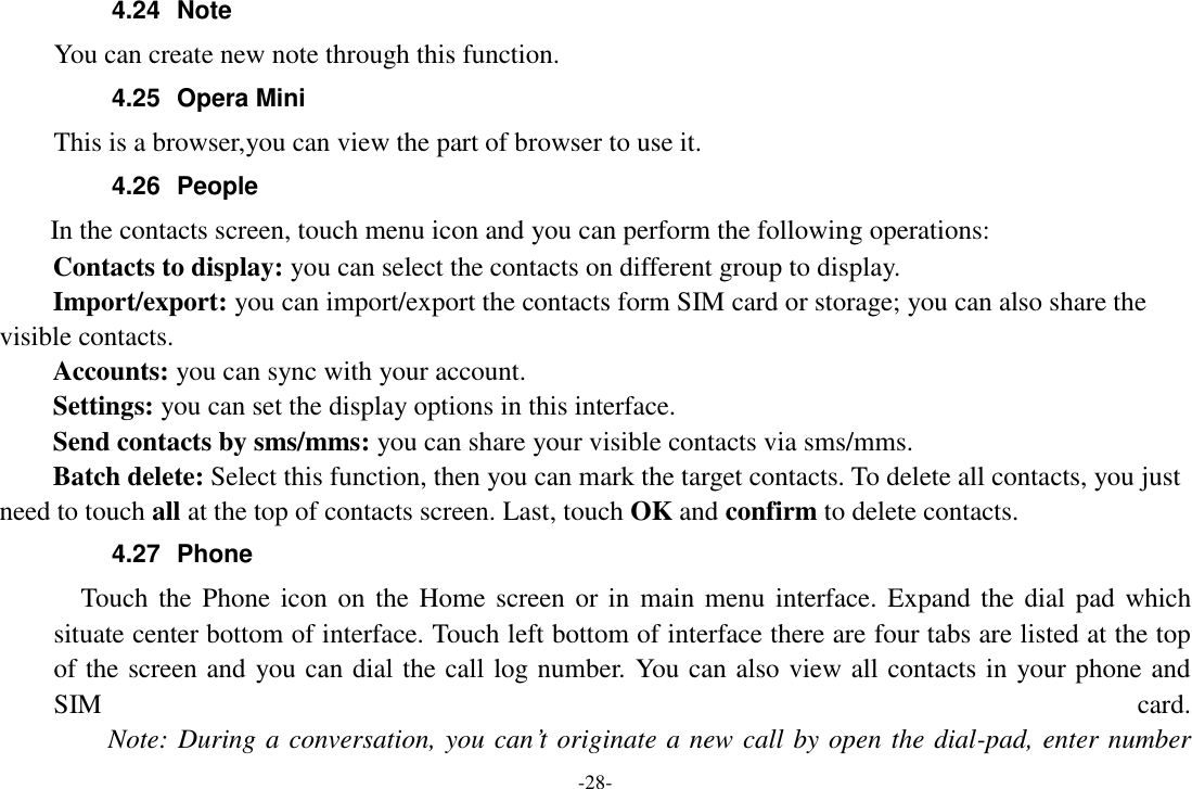 -28- 4.24  Note You can create new note through this function. 4.25  Opera Mini This is a browser,you can view the part of browser to use it. 4.26  People   In the contacts screen, touch menu icon and you can perform the following operations: Contacts to display: you can select the contacts on different group to display. Import/export: you can import/export the contacts form SIM card or storage; you can also share the visible contacts. Accounts: you can sync with your account. Settings: you can set the display options in this interface. Send contacts by sms/mms: you can share your visible contacts via sms/mms. Batch delete: Select this function, then you can mark the target contacts. To delete all contacts, you just need to touch all at the top of contacts screen. Last, touch OK and confirm to delete contacts. 4.27  Phone   Touch the Phone icon  on the Home screen or in  main menu  interface. Expand the dial  pad which situate center bottom of interface. Touch left bottom of interface there are four tabs are listed at the top of the screen and you can dial the call log number. You can also view all contacts in your phone and SIM  card.     Note: During a conversation, you can’t originate a new call by open the dial-pad, enter number 