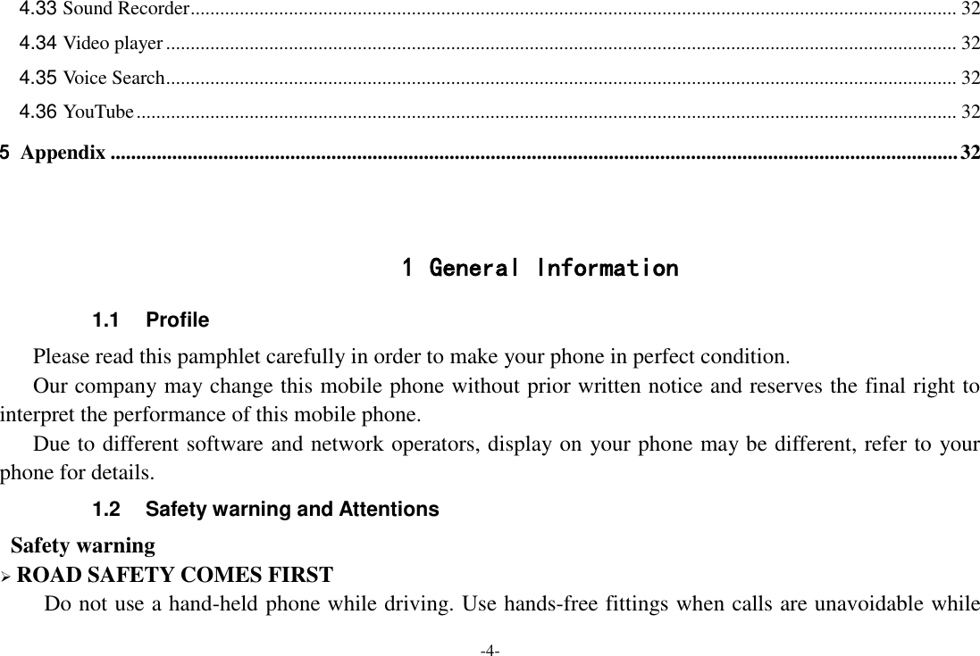 -4- 4.33 Sound Recorder ............................................................................................................................................................ 32 4.34 Video player ................................................................................................................................................................. 32 4.35 Voice Search ................................................................................................................................................................. 32 4.36 YouTube ....................................................................................................................................................................... 32 5 Appendix ..................................................................................................................................................................... 32   1 General Information 1.1  Profile    Please read this pamphlet carefully in order to make your phone in perfect condition.    Our company may change this mobile phone without prior written notice and reserves the final right to interpret the performance of this mobile phone.    Due to different software and network operators, display on your phone may be different, refer to your phone for details. 1.2  Safety warning and Attentions  Safety warning  ROAD SAFETY COMES FIRST Do not use a hand-held phone while driving. Use hands-free fittings when calls are unavoidable while 