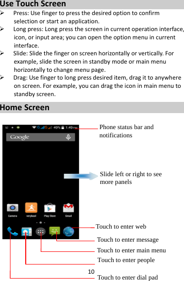 10UseTouchScreen Press:Usefingertopressthedesiredoptiontoconfirmselectionorstartanapplication. Longpress:Longpressthescreenincurrentoperationinterface,icon,orinputarea;youcanopentheoptionmenuincurrentinterface. Slide:Slidethefingeronscreenhorizontallyorvertically.Forexample,slidethescreeninstandbymodeormainmenuhorizontallytochangemenupage. Drag:Usefingertolongpressdesireditem,dragittoanywhereonscreen.Forexample,youcandragtheiconinmainmenutostandbyscreen.HomeScreenPhone status bar and notifications Slide left or right to see more panels Touch to enter webTouch to enter message Touch to enter main menuTouch to enter people Touch to enter dial pad 