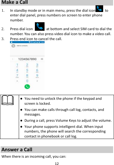 12MakeaCall1. Instandbymodeorinmainmenu,pressthedialicon toenterdialpanel,pressnumbersonscreentoenterphonenumber.2. PressdialiconatbottomandselectSIMcardtodialthenumber.Youcanalsopressvideodialicontomakeavideocall.3. Pressendicontocancelthecall. Youneedtounlockthephoneifthekeypadandscreenislocked. Youcanmakecallsthroughcalllog,contacts,andmessages. Duringacall,pressVolumeKeystoadjustthevolume. Yourphonesupportsintelligentdial.Wheninputnumbers,thephonewillsearchthecorrespondingcontactinphonebookorcalllog.AnsweraCallWhenthereisanincomingcall,youcan: