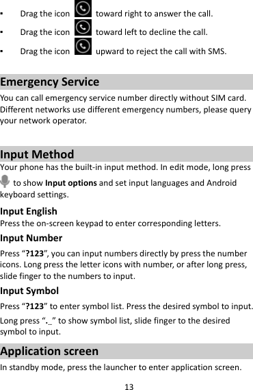 13▪ Dragtheicontowardrighttoanswerthecall.▪ Dragtheicontowardlefttodeclinethecall.▪ DragtheiconupwardtorejectthecallwithSMS.EmergencyServiceYoucancallemergencyservicenumberdirectlywithoutSIMcard.Differentnetworksusedifferentemergencynumbers,pleasequeryyournetworkoperator.InputMethodYourphonehasthebuilt‐ininputmethod.Ineditmode,longpresstoshowInputoptionsandsetinputlanguagesandAndroidkeyboardsettings.InputEnglishPresstheon‐screenkeypadtoentercorrespondingletters.InputNumberPress“?123”,youcaninputnumbersdirectlybypressthenumbericons.Longpressthelettericonswithnumber,orafterlongpress,slidefingertothenumberstoinput.InputSymbolPress“?123”toentersymbollist.Pressthedesiredsymboltoinput.Longpress“.…”toshowsymbollist,slidefingertothedesiredsymboltoinput.ApplicationscreenInstandbymode,pressthelaunchertoenterapplicationscreen.