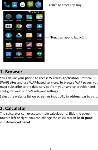 14 1. BrowserYoucanuseyourphonetoaccessWirelessApplicationProtocol(WAP)sitesanduseWAP‐basedservices.TobrowseWAPpages,youmustsubscribetothedataservicefromyourserviceproviderandconfigureyourphone&apos;srelevantsettings.SelectthewebsitelistonscreenorinputURLinaddressbartovisit.2. CalculatorThecalculatorcanexecutesimplecalculations.Slidethescreentowardleftorright,youcanchangethecalculatorinBasicpanelandAdvancedpanel.Touch to enter app tray. Touch an app to launch it