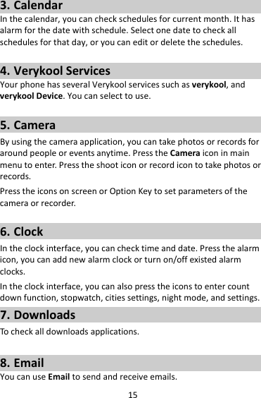 153. CalendarInthecalendar,youcancheckschedulesforcurrentmonth.Ithasalarmforthedatewithschedule.Selectonedatetocheckallschedulesforthatday,oryoucaneditordeletetheschedules.4. VerykoolServicesYourphonehasseveralVerykoolservicessuchasverykool,andverykoolDevice.Youcanselecttouse.5. CameraByusingthecameraapplication,youcantakephotosorrecordsforaroundpeopleoreventsanytime.PresstheCameraiconinmainmenutoenter.Presstheshooticonorrecordicontotakephotosorrecords.PresstheiconsonscreenorOptionKeytosetparametersofthecameraorrecorder.6. ClockIntheclockinterface,youcanchecktimeanddate.Pressthealarmicon,youcanaddnewalarmclockorturnon/offexistedalarmclocks.Intheclockinterface,youcanalsopresstheiconstoentercountdownfunction,stopwatch,citiessettings,nightmode,andsettings.7. DownloadsTocheckalldownloadsapplications.8. EmailYoucanuseEmailtosendandreceiveemails.