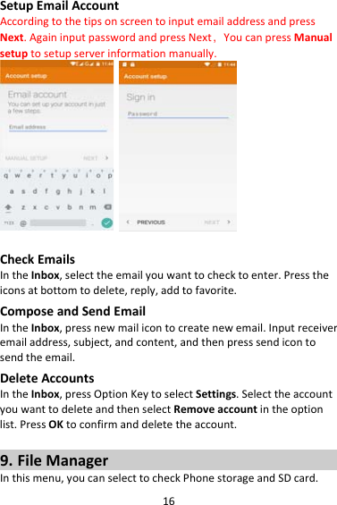 16SetupEmailAccountAccordingtothetipsonscreentoinputemailaddressandpressNext.AgaininputpasswordandpressNext，YoucanpressManualsetuptosetupserverinformationmanually. CheckEmailsIntheInbox,selecttheemailyouwanttochecktoenter.Presstheiconsatbottomtodelete,reply,addtofavorite.ComposeandSendEmailIntheInbox,pressnewmailicontocreatenewemail.Inputreceiveremailaddress,subject,andcontent,andthenpresssendicontosendtheemail.DeleteAccountsIntheInbox,pressOptionKeytoselectSettings.SelecttheaccountyouwanttodeleteandthenselectRemoveaccountintheoptionlist.PressOKtoconfirmanddeletetheaccount.9. FileManagerInthismenu,youcanselecttocheckPhonestorageandSDcard.