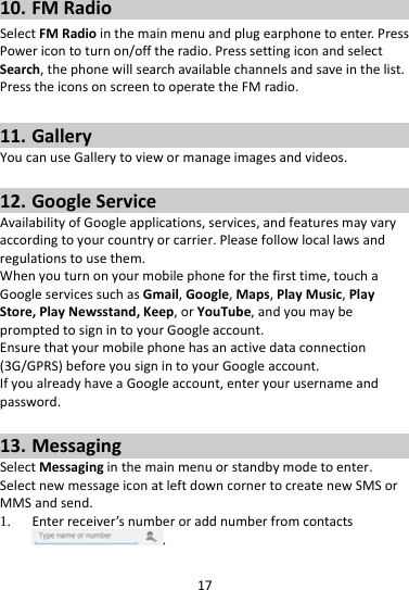1710. FMRadioSelectFMRadiointhemainmenuandplugearphonetoenter.PressPowericontoturnon/offtheradio.PresssettingiconandselectSearch,thephonewillsearchavailablechannelsandsaveinthelist.PresstheiconsonscreentooperatetheFMradio.11. GalleryYoucanuseGallerytoviewormanageimagesandvideos.12. GoogleServiceAvailabilityofGoogleapplications,services,andfeaturesmayvaryaccordingtoyourcountryorcarrier.Pleasefollowlocallawsandregulationstousethem.Whenyouturnonyourmobilephoneforthefirsttime,touchaGoogleservicessuchasGmail,Google,Maps,PlayMusic,PlayStore,PlayNewsstand,Keep,orYouTube,andyoumaybepromptedtosignintoyourGoogleaccount.Ensurethatyourmobilephonehasanactivedataconnection(3G/GPRS)beforeyousignintoyourGoogleaccount.IfyoualreadyhaveaGoogleaccount,enteryourusernameandpassword.13. MessagingSelectMessaginginthemainmenuorstandbymodetoenter.SelectnewmessageiconatleftdowncornertocreatenewSMSorMMSandsend.1. Enterreceiver’snumberoraddnumberfromcontacts.