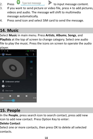 182. Presstoinputmessagecontent.3. Ifyouwanttosendpictureorvideofile,press+toaddpictures,videosandaudio.Themessagewillshifttomultimediamessageautomatically.4. PresssendiconandselectSIMcardtosendthemessage.14. MusicSelectMusicinmainmenu.PressArtists,Albums,Songs,andPlaylistsatthetopofscreentochangecategory.Selectoneaudiofiletoplaythemusic.Presstheiconsonscreentooperatetheaudioplayer.15. PeopleInthePeople,presssearchicontosearchcontact,pressaddnewicontoaddnewcontact.PressOptionKeytoenter:DeleteContactSelectoneormorecontacts,thenpressOKtodeleteallselectedcontacts.