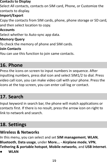 19ContactstoDisplaySelectAllcontacts,contactsonSIMcard,Phone,orCustomizethecontactstodisplay.Import/ExportCopythecontactsfromSIMcards,phone,phonestorageorSDcard,andthenselectlocationtocopy.AccountsSelectwhethertoAuto‐syncappdata.MemoryQueryTocheckthememoryofphoneandSIMcards.JoinContactsYoucanusethisfunctiontojoinsamecontacts.16. PhonePresstheiconsonscreentoinputnumbersinsequence.Afterinputtingnumbers,pressdialiconandselectSIM1/2todial.Pressvideocallicon,youcanmakevideocallwithyourphone.Presstheiconsatthetopscreen,youcanentercalllogorcontact.17. SearchInputkeywordinsearchbar,thephonewillmatchapplicationsorcontactsfirst.Ifthereisnoresult,pressthearrowicononrighttolinktonetworkandsearch.18. SettingsWireless&amp;NetworksInthismenu,youcanselectandsetSIMmanagement,WLAN,Bluetooth,Datausage,underMore...‐Airplanemode,VPN,Tethering&amp;portablehotspot,Mobilenetworks,andUSBInternet. WLAN