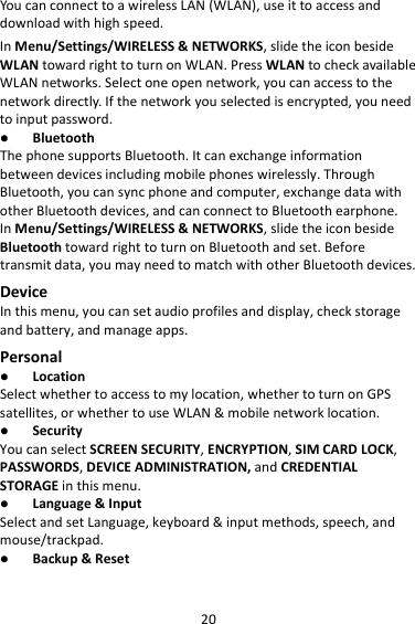 20YoucanconnecttoawirelessLAN(WLAN),useittoaccessanddownloadwithhighspeed.InMenu/Settings/WIRELESS&amp;NETWORKS,slidetheiconbesideWLANtowardrighttoturnonWLAN.PressWLANtocheckavailableWLANnetworks.Selectoneopennetwork,youcanaccesstothenetworkdirectly.Ifthenetworkyouselectedisencrypted,youneedtoinputpassword. BluetoothThephonesupportsBluetooth.Itcanexchangeinformationbetweendevicesincludingmobilephoneswirelessly.ThroughBluetooth,youcansyncphoneandcomputer,exchangedatawithotherBluetoothdevices,andcanconnecttoBluetoothearphone.InMenu/Settings/WIRELESS&amp;NETWORKS,slidetheiconbesideBluetoothtowardrighttoturnonBluetoothandset.Beforetransmitdata,youmayneedtomatchwithotherBluetoothdevices.DeviceInthismenu,youcansetaudioprofilesanddisplay,checkstorageandbattery,andmanageapps.Personal LocationSelectwhethertoaccesstomylocation,whethertoturnonGPSsatellites,orwhethertouseWLAN&amp;mobilenetworklocation. SecurityYoucanselectSCREENSECURITY,ENCRYPTION,SIMCARDLOCK,PASSWORDS,DEVICEADMINISTRATION,andCREDENTIALSTORAGEinthismenu. Language&amp;InputSelectandsetLanguage,keyboard&amp;inputmethods,speech,andmouse/trackpad. Backup&amp;Reset