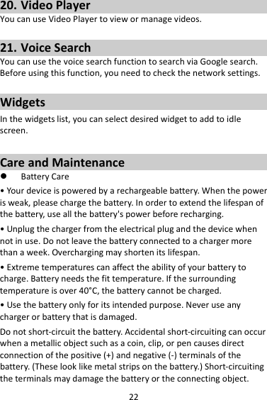 2220. VideoPlayerYoucanuseVideoPlayertoviewormanagevideos.21. VoiceSearchYoucanusethevoicesearchfunctiontosearchviaGooglesearch.Beforeusingthisfunction,youneedtocheckthenetworksettings.WidgetsInthewidgetslist,youcanselectdesiredwidgettoaddtoidlescreen.CareandMaintenance BatteryCare•Yourdeviceispoweredbyarechargeablebattery.Whenthepowerisweak,pleasechargethebattery.Inordertoextendthelifespanofthebattery,useallthebattery&apos;spowerbeforerecharging.•Unplugthechargerfromtheelectricalplugandthedevicewhennotinuse.Donotleavethebatteryconnectedtoachargermorethanaweek.Overchargingmayshortenitslifespan.•Extremetemperaturescanaffecttheabilityofyourbatterytocharge.Batteryneedsthefittemperature.Ifthesurroundingtemperatureisover40°C,thebatterycannotbecharged.•Usethebatteryonlyforitsintendedpurpose.Neveruseanychargerorbatterythatisdamaged.Donotshort‐circuitthebattery.Accidentalshort‐circuitingcanoccurwhenametallicobjectsuchasacoin,clip,orpencausesdirectconnectionofthepositive(+)andnegative(‐)terminalsofthebattery.(Theselooklikemetalstripsonthebattery.)Short‐circuitingtheterminalsmaydamagethebatteryortheconnectingobject.