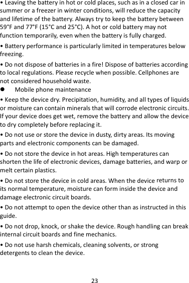 23•Leavingthebatteryinhotorcoldplaces,suchasinaclosedcarinsummerorafreezerinwinterconditions,willreducethecapacityandlifetimeofthebattery.Alwaystrytokeepthebatterybetween59°Fand77°F(15°Cand25°C).Ahotorcoldbatterymaynotfunctiontemporarily,evenwhenthebatteryisfullycharged.•Batteryperformanceisparticularlylimitedintemperaturesbelowfreezing.•Donotdisposeofbatteriesinafire!Disposeofbatteriesaccordingtolocalregulations.Pleaserecyclewhenpossible.Cellphonesarenotconsideredhouseholdwaste. Mobilephonemaintenance•Keepthedevicedry.Precipitation,humidity,andalltypesofliquidsormoisturecancontainmineralsthatwillcorrodeelectroniccircuits.Ifyourdevicedoesgetwet,removethebatteryandallowthedevicetodrycompletelybeforereplacingit.•Donotuseorstorethedeviceindusty,dirtyareas.Itsmovingpartsandelectroniccomponentscanbedamaged.•Donotstorethedeviceinhotareas.Hightemperaturescanshortenthelifeofelectronicdevices,damagebatteries,andwarpormeltcertainplastics.•Donotstorethedeviceincoldareas.Whenthedevicereturnstoitsnormaltemperature,moisturecanforminsidethedeviceanddamageelectroniccircuitboards.•Donotattempttoopenthedeviceotherthanasinstructedinthisguide.•Donotdrop,knock,orshakethedevice.Roughhandlingcanbreakinternalcircuitboardsandfinemechanics.•Donotuseharshchemicals,cleaningsolvents,orstrongdetergentstocleanthedevice.