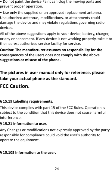 24•DonotpaintthedevicePaintcanclogthemovingpartsandpreventproperoperation.•Useonlythesuppliedoranapprovedreplacementantenna.Unauthorizedantennas,modifications,orattachmentscoulddamagethedeviceandmayviolateregulationsgoverningradiodevices.Alloftheabovesuggestionsapplytoyourdevice,battery,charger,oranyenhancement.Ifanydeviceisnotworkingproperly,takeittothenearestauthorizedservicefacilityforservice.Caution:Themanufacturerassumesnoresponsibilityfortheconsequencesoftheusersdoesnotcomplywiththeabovesuggestionsormisuseofthephone.Thepicturesinusermanualonlyforreference,pleasetakeyouractualphoneasthestandard.FCCCaution.§15.19Labellingrequirements.Thisdevicecomplieswithpart15oftheFCCRules.Operationissubjecttotheconditionthatthisdevicedoesnotcauseharmfulinterference.§15.21Informationtouser.AnyChangesormodificationsnotexpresslyapprovedbythepartyresponsibleforcompliancecouldvoidtheuser&apos;sauthoritytooperatetheequipment.§15.105Informationtotheuser.