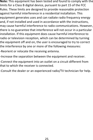 25Note:ThisequipmenthasbeentestedandfoundtocomplywiththelimitsforaClassBdigitaldevice,pursuanttopart15oftheFCCRules.Theselimitsaredesignedtoprovidereasonableprotectionagainstharmfulinterferenceinaresidentialinstallation.Thisequipmentgeneratesusesandcanradiateradiofrequencyenergyand,ifnotinstalledandusedinaccordancewiththeinstructions,maycauseharmfulinterferencetoradiocommunications.However,thereisnoguaranteethatinterferencewillnotoccurinaparticularinstallation.Ifthisequipmentdoescauseharmfulinterferencetoradioortelevisionreception,whichcanbedeterminedbyturningtheequipmentoffandon,theuserisencouragedtotrytocorrecttheinterferencebyoneormoreofthefollowingmeasures:‐Reorientorrelocatethereceivingantenna.‐Increasetheseparationbetweentheequipmentandreceiver.‐Connecttheequipmentintoanoutletonacircuitdifferentfromthattowhichthereceiverisconnected.‐Consultthedealeroranexperiencedradio/TVtechnicianforhelp.