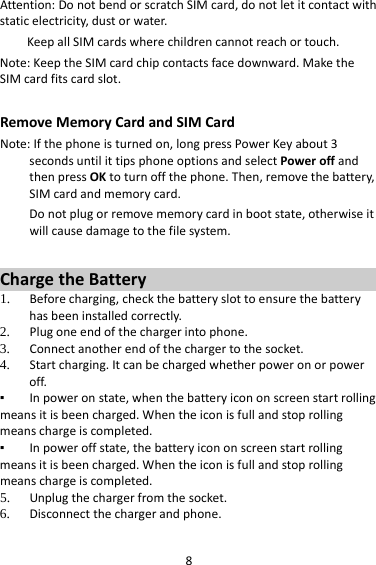 8Attention:DonotbendorscratchSIMcard,donotletitcontactwithstaticelectricity,dustorwater.KeepallSIMcardswherechildrencannotreachortouch.Note:KeeptheSIMcardchipcontactsfacedownward.MaketheSIMcardfitscardslot.RemoveMemoryCardandSIMCardNote:Ifthephoneisturnedon,longpressPowerKeyabout3secondsuntilittipsphoneoptionsandselectPoweroffandthenpressOKtoturnoffthephone.Then,removethebattery,SIMcardandmemorycard.Donotplugorremovememorycardinbootstate,otherwiseitwillcausedamagetothefilesystem.ChargetheBattery1. Beforecharging,checkthebatteryslottoensurethebatteryhasbeeninstalledcorrectly.2. Plugoneendofthechargerintophone.3. Connectanotherendofthechargertothesocket.4. Startcharging.Itcanbechargedwhetherpoweronorpoweroff.▪ Inpoweronstate,whenthebatteryicononscreenstartrollingmeansitisbeencharged.Whentheiconisfullandstoprollingmeanschargeiscompleted.▪ Inpoweroffstate,thebatteryicononscreenstartrollingmeansitisbeencharged.Whentheiconisfullandstoprollingmeanschargeiscompleted.5. Unplugthechargerfromthesocket.6. Disconnectthechargerandphone.