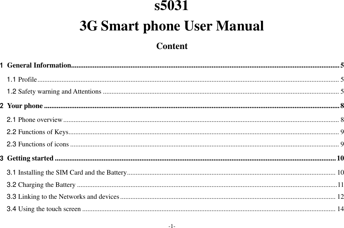 -1- s5031   3G Smart phone User Manual Content 1 General Information..................................................................................................................................................... 5 1.1 Profile ............................................................................................................................................................................... 5 1.2 Safety warning and Attentions ......................................................................................................................................... 5 2 Your phone .................................................................................................................................................................... 8 2.1 Phone overview ................................................................................................................................................................ 8 2.2 Functions of Keys............................................................................................................................................................. 9 2.3 Functions of icons ............................................................................................................................................................ 9 3 Getting started ............................................................................................................................................................ 10 3.1 Installing the SIM Card and the Battery ......................................................................................................................... 10 3.2 Charging the Battery ....................................................................................................................................................... 11 3.3 Linking to the Networks and devices ............................................................................................................................. 12 3.4 Using the touch screen ................................................................................................................................................... 14 