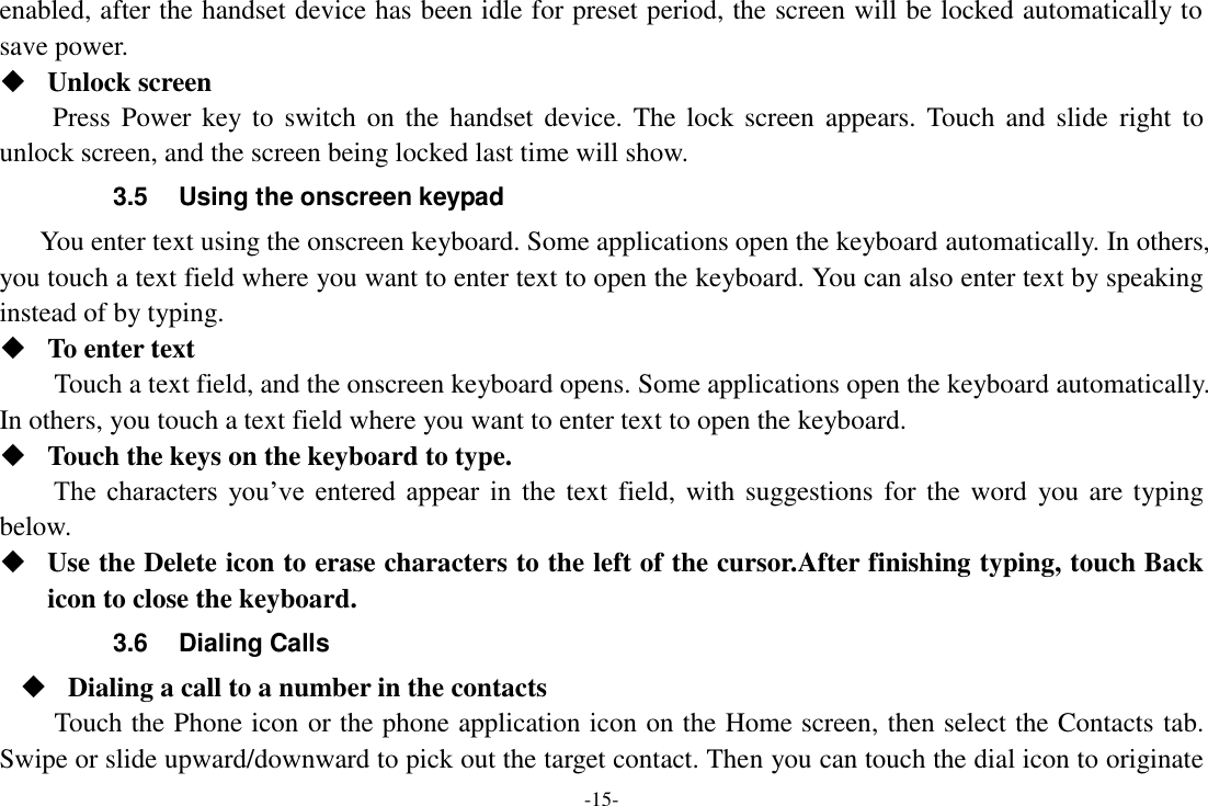 -15- enabled, after the handset device has been idle for preset period, the screen will be locked automatically to save power.    Unlock screen Press Power key to  switch on  the handset  device.  The  lock  screen  appears.  Touch  and  slide  right to unlock screen, and the screen being locked last time will show.   3.5  Using the onscreen keypad You enter text using the onscreen keyboard. Some applications open the keyboard automatically. In others, you touch a text field where you want to enter text to open the keyboard. You can also enter text by speaking instead of by typing.    To enter text Touch a text field, and the onscreen keyboard opens. Some applications open the keyboard automatically. In others, you touch a text field where you want to enter text to open the keyboard.  Touch the keys on the keyboard to type. The  characters  you’ve  entered  appear  in  the  text  field,  with  suggestions for the  word  you are typing below.    Use the Delete icon to erase characters to the left of the cursor.After finishing typing, touch Back icon to close the keyboard. 3.6  Dialing Calls  Dialing a call to a number in the contacts Touch the Phone icon or the phone application icon on the Home screen, then select the Contacts tab. Swipe or slide upward/downward to pick out the target contact. Then you can touch the dial icon to originate 