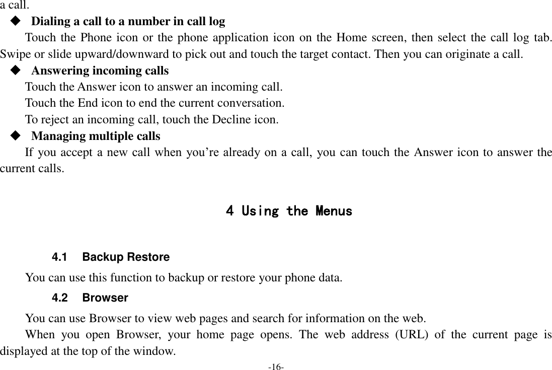 -16- a call.  Dialing a call to a number in call log Touch the Phone icon or the phone application icon on the Home screen, then select the call log tab. Swipe or slide upward/downward to pick out and touch the target contact. Then you can originate a call.  Answering incoming calls Touch the Answer icon to answer an incoming call. Touch the End icon to end the current conversation. To reject an incoming call, touch the Decline icon.  Managing multiple calls If you accept a new call when  you’re already on a call,  you can touch the Answer icon to answer the current calls.  4 Using the Menus  4.1  Backup Restore You can use this function to backup or restore your phone data. 4.2  Browser You can use Browser to view web pages and search for information on the web. When  you  open  Browser,  your  home  page  opens.  The  web  address  (URL)  of  the  current  page  is displayed at the top of the window. 