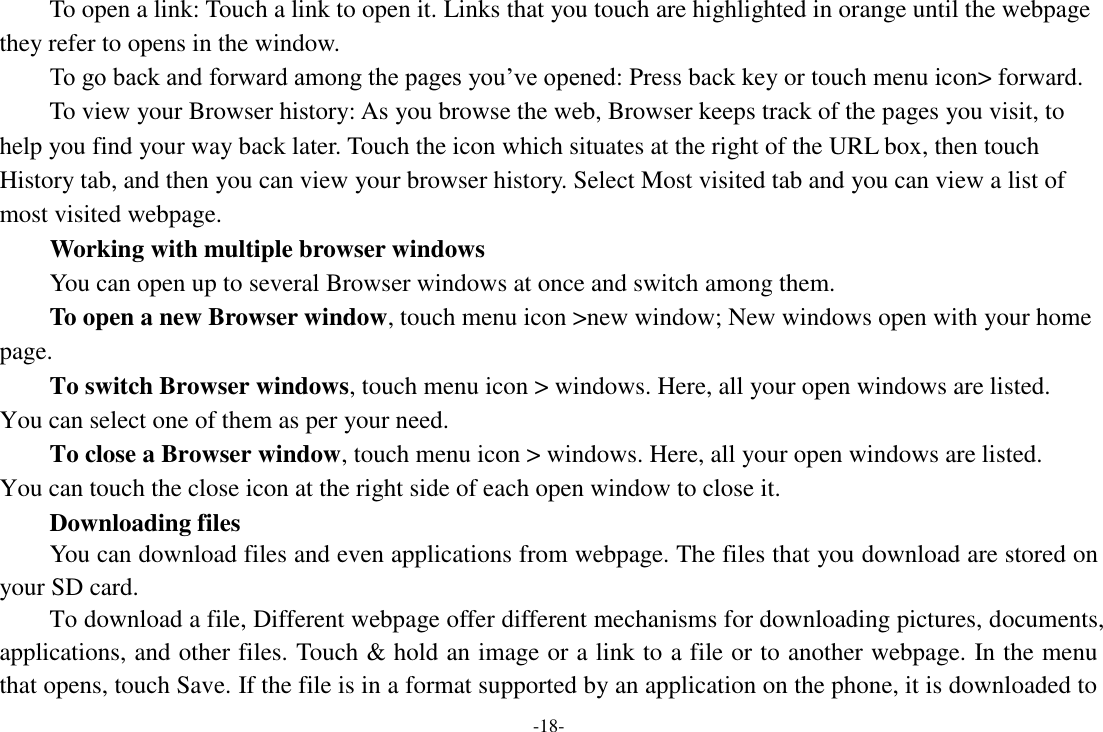 -18-     To open a link: Touch a link to open it. Links that you touch are highlighted in orange until the webpage they refer to opens in the window. To go back and forward among the pages you’ve opened: Press back key or touch menu icon&gt; forward.       To view your Browser history: As you browse the web, Browser keeps track of the pages you visit, to help you find your way back later. Touch the icon which situates at the right of the URL box, then touch History tab, and then you can view your browser history. Select Most visited tab and you can view a list of most visited webpage.   Working with multiple browser windows     You can open up to several Browser windows at once and switch among them.      To open a new Browser window, touch menu icon &gt;new window; New windows open with your home page.     To switch Browser windows, touch menu icon &gt; windows. Here, all your open windows are listed. You can select one of them as per your need.     To close a Browser window, touch menu icon &gt; windows. Here, all your open windows are listed.   You can touch the close icon at the right side of each open window to close it.      Downloading files You can download files and even applications from webpage. The files that you download are stored on your SD card. To download a file, Different webpage offer different mechanisms for downloading pictures, documents, applications, and other files. Touch &amp; hold an image or a link to a file or to another webpage. In the menu that opens, touch Save. If the file is in a format supported by an application on the phone, it is downloaded to 