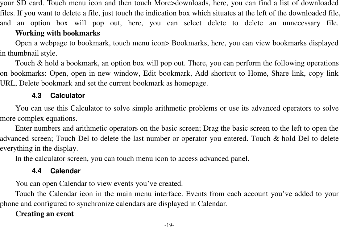 -19- your SD card. Touch menu icon and then touch More&gt;downloads, here, you can find a list of downloaded files. If you want to delete a file, just touch the indication box which situates at the left of the downloaded file, and  an  option  box  will  pop  out,  here,  you  can  select  delete  to  delete  an  unnecessary  file.     Working with bookmarks Open a webpage to bookmark, touch menu icon&gt; Bookmarks, here, you can view bookmarks displayed in thumbnail style.   Touch &amp; hold a bookmark, an option box will pop out. There, you can perform the following operations on bookmarks: Open, open in new window, Edit bookmark, Add shortcut to Home, Share link, copy link URL, Delete bookmark and set the current bookmark as homepage. 4.3  Calculator You can use this Calculator to solve simple arithmetic problems or use its advanced operators to solve more complex equations. Enter numbers and arithmetic operators on the basic screen; Drag the basic screen to the left to open the advanced screen; Touch Del to delete the last number or operator you entered. Touch &amp; hold Del to delete everything in the display. In the calculator screen, you can touch menu icon to access advanced panel. 4.4  Calendar You can open Calendar to view events you’ve created.   Touch the Calendar icon in the main menu interface. Events from each account  you’ve added to  your phone and configured to synchronize calendars are displayed in Calendar. Creating an event 
