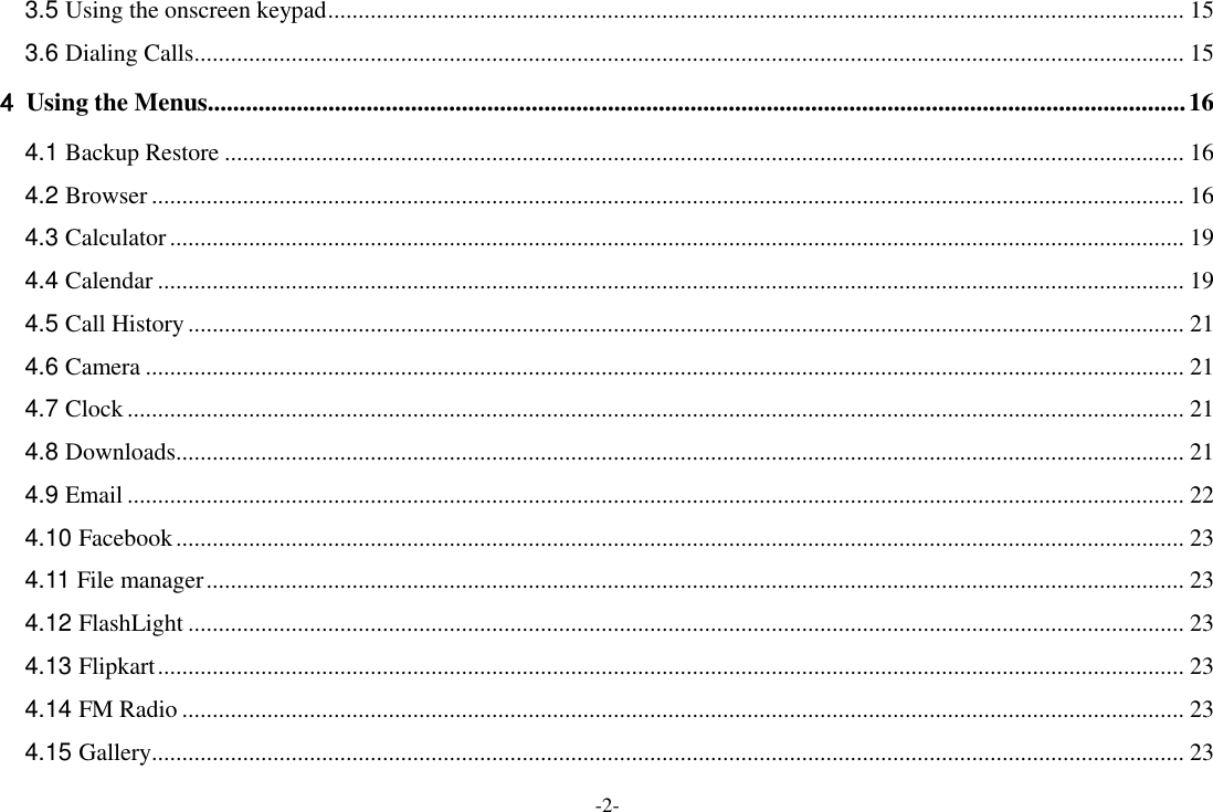 -2- 3.5 Using the onscreen keypad ............................................................................................................................................. 15 3.6 Dialing Calls ................................................................................................................................................................... 15 4 Using the Menus.......................................................................................................................................................... 16 4.1 Backup Restore .............................................................................................................................................................. 16 4.2 Browser .......................................................................................................................................................................... 16 4.3 Calculator ....................................................................................................................................................................... 19 4.4 Calendar ......................................................................................................................................................................... 19 4.5 Call History .................................................................................................................................................................... 21 4.6 Camera ........................................................................................................................................................................... 21 4.7 Clock .............................................................................................................................................................................. 21 4.8 Downloads ...................................................................................................................................................................... 21 4.9 Email .............................................................................................................................................................................. 22 4.10 Facebook ...................................................................................................................................................................... 23 4.11 File manager ................................................................................................................................................................. 23 4.12 FlashLight .................................................................................................................................................................... 23 4.13 Flipkart ......................................................................................................................................................................... 23 4.14 FM Radio ..................................................................................................................................................................... 23 4.15 Gallery .......................................................................................................................................................................... 23 