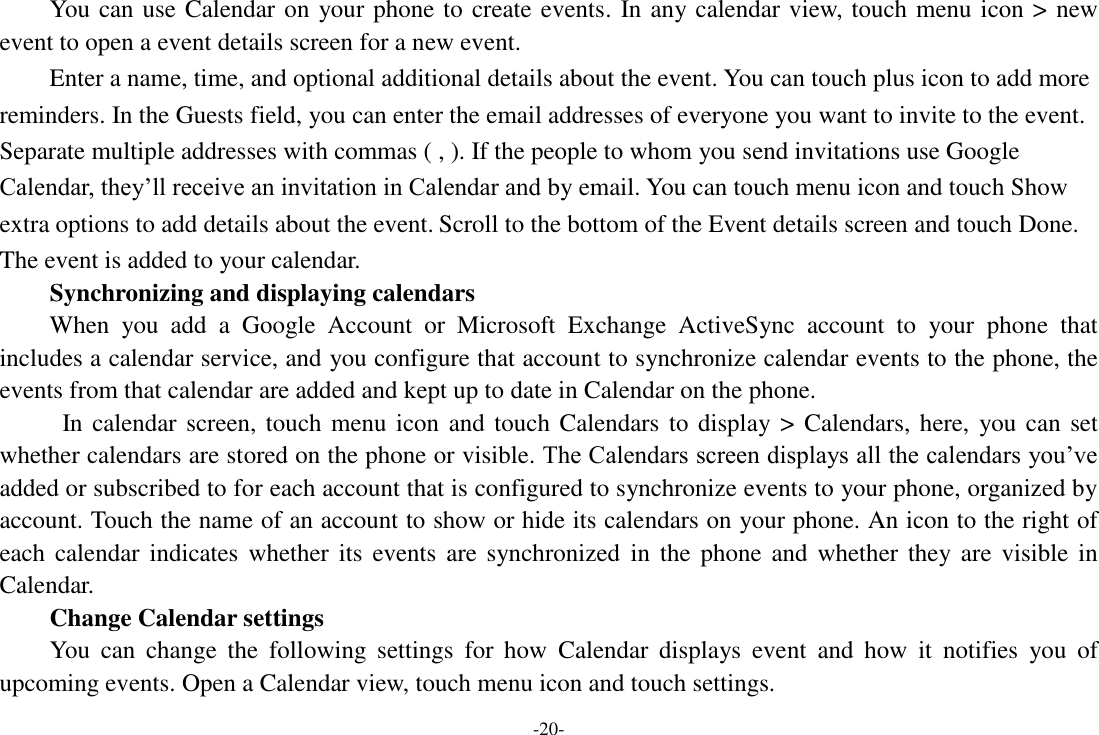 -20- You can use Calendar on your phone to create events. In any calendar view, touch menu icon &gt; new event to open a event details screen for a new event.   Enter a name, time, and optional additional details about the event. You can touch plus icon to add more reminders. In the Guests field, you can enter the email addresses of everyone you want to invite to the event. Separate multiple addresses with commas ( , ). If the people to whom you send invitations use Google Calendar, they’ll receive an invitation in Calendar and by email. You can touch menu icon and touch Show extra options to add details about the event. Scroll to the bottom of the Event details screen and touch Done. The event is added to your calendar. Synchronizing and displaying calendars When  you  add  a  Google  Account  or  Microsoft  Exchange  ActiveSync  account  to  your  phone  that includes a calendar service, and you configure that account to synchronize calendar events to the phone, the events from that calendar are added and kept up to date in Calendar on the phone.   In calendar screen, touch menu icon and touch Calendars to display &gt; Calendars, here,  you can set whether calendars are stored on the phone or visible. The Calendars screen displays all the calendars you’ve added or subscribed to for each account that is configured to synchronize events to your phone, organized by account. Touch the name of an account to show or hide its calendars on your phone. An icon to the right of each calendar indicates  whether its  events  are  synchronized  in  the phone  and  whether they are  visible in Calendar.     Change Calendar settings You  can  change  the  following  settings  for  how  Calendar  displays  event  and  how  it  notifies  you  of upcoming events. Open a Calendar view, touch menu icon and touch settings. 