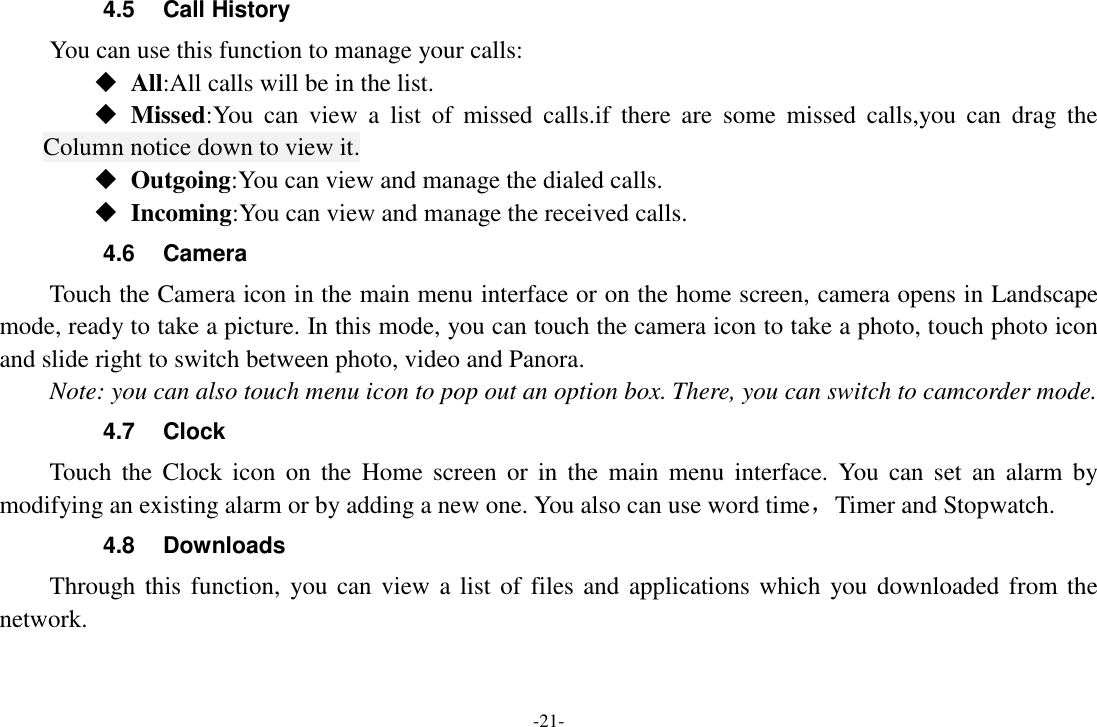 -21- 4.5  Call History You can use this function to manage your calls:  All:All calls will be in the list.  Missed:You  can  view  a  list  of  missed  calls.if  there  are  some  missed  calls,you  can  drag  the Column notice down to view it.  Outgoing:You can view and manage the dialed calls.  Incoming:You can view and manage the received calls. 4.6  Camera Touch the Camera icon in the main menu interface or on the home screen, camera opens in Landscape mode, ready to take a picture. In this mode, you can touch the camera icon to take a photo, touch photo icon and slide right to switch between photo, video and Panora. Note: you can also touch menu icon to pop out an option box. There, you can switch to camcorder mode. 4.7  Clock Touch  the  Clock  icon  on  the  Home screen  or  in  the  main  menu  interface.  You  can set  an alarm  by modifying an existing alarm or by adding a new one. You also can use word time，Timer and Stopwatch. 4.8  Downloads Through this function,  you can  view a list of  files and applications which you downloaded from the network.   