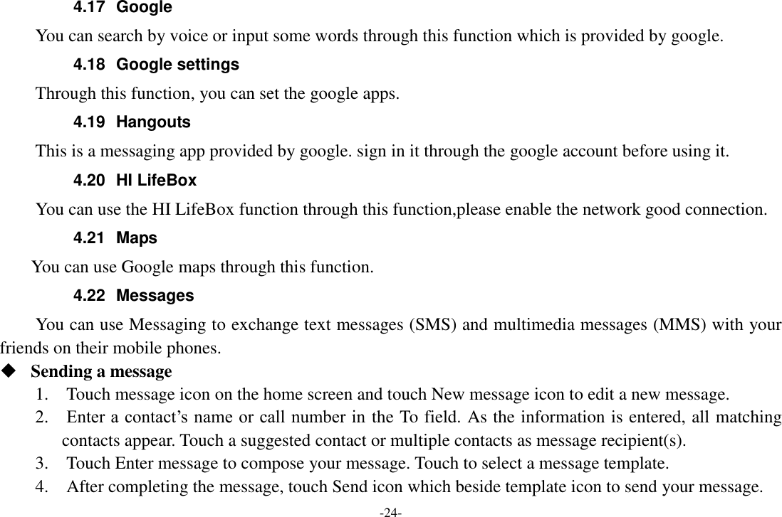 -24- 4.17  Google       You can search by voice or input some words through this function which is provided by google. 4.18  Google settings     Through this function, you can set the google apps. 4.19  Hangouts   This is a messaging app provided by google. sign in it through the google account before using it. 4.20  HI LifeBox You can use the HI LifeBox function through this function,please enable the network good connection. 4.21  Maps     You can use Google maps through this function. 4.22  Messages You can use Messaging to exchange text messages (SMS) and multimedia messages (MMS) with your friends on their mobile phones.  Sending a message 1.    Touch message icon on the home screen and touch New message icon to edit a new message. 2.    Enter a contact’s name or call number in the To field. As the information is entered, all matching contacts appear. Touch a suggested contact or multiple contacts as message recipient(s).     3.    Touch Enter message to compose your message. Touch to select a message template.     4.    After completing the message, touch Send icon which beside template icon to send your message.   