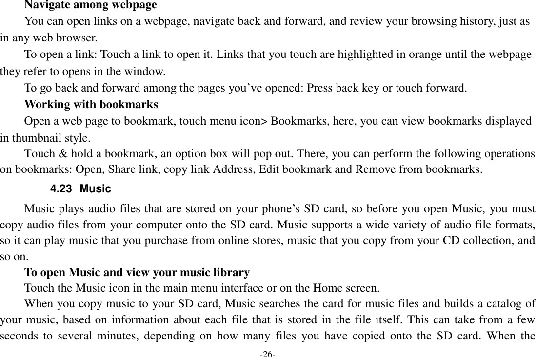 -26- Navigate among webpage You can open links on a webpage, navigate back and forward, and review your browsing history, just as in any web browser.       To open a link: Touch a link to open it. Links that you touch are highlighted in orange until the webpage they refer to opens in the window. To go back and forward among the pages you’ve opened: Press back key or touch forward.       Working with bookmarks     Open a web page to bookmark, touch menu icon&gt; Bookmarks, here, you can view bookmarks displayed in thumbnail style. Touch &amp; hold a bookmark, an option box will pop out. There, you can perform the following operations on bookmarks: Open, Share link, copy link Address, Edit bookmark and Remove from bookmarks. 4.23  Music Music plays audio files that are stored on  your phone’s SD card, so before you open Music, you must copy audio files from your computer onto the SD card. Music supports a wide variety of audio file formats, so it can play music that you purchase from online stores, music that you copy from your CD collection, and so on.   To open Music and view your music library Touch the Music icon in the main menu interface or on the Home screen. When you copy music to your SD card, Music searches the card for music files and builds a catalog of your music, based on information about each file that is stored in the file itself. This can take from a few seconds  to  several  minutes,  depending  on  how  many files  you have  copied  onto  the  SD card.  When  the 