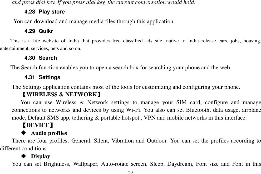 -29- and press dial key. If you press dial key, the current conversation would hold.   4.28  Play store       You can download and manage media files through this application. 4.29  Quikr   This  is  a  life  website  of  India  that  provides  free  classified  ads  site,  native  to  India  release  cars,  jobs,  housing, entertainment, services, pets and so on. 4.30  Search     The Search function enables you to open a search box for searching your phone and the web. 4.31  Settings The Settings application contains most of the tools for customizing and configuring your phone. 【WIRELESS &amp; NETWORK】 You  can  use  Wireless  &amp;  Network  settings  to  manage  your  SIM  card,  configure  and  manage connections to networks and devices by using Wi-Fi. You also can set Bluetooth, data usage, airplane mode, Default SMS app, tethering &amp; portable hotspot , VPN and mobile networks in this interface. 【DEVICE】  Audio profiles There are four profiles: General, Silent, Vibration and Outdoor. You can set the profiles according to different conditions.    Display You  can  set  Brightness,  Wallpaper,  Auto-rotate  screen,  Sleep,  Daydream,  Font  size  and  Font  in  this 