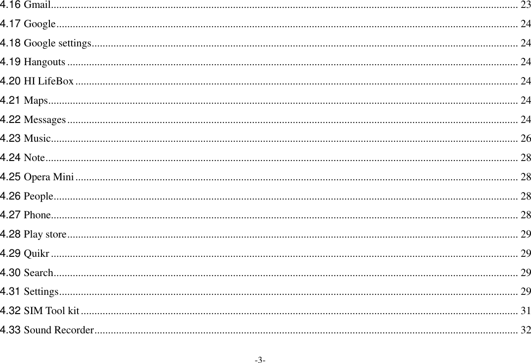 -3- 4.16 Gmail ............................................................................................................................................................................ 23 4.17 Google .......................................................................................................................................................................... 24 4.18 Google settings ............................................................................................................................................................. 24 4.19 Hangouts ...................................................................................................................................................................... 24 4.20 HI LifeBox ................................................................................................................................................................... 24 4.21 Maps ............................................................................................................................................................................. 24 4.22 Messages ...................................................................................................................................................................... 24 4.23 Music ............................................................................................................................................................................ 26 4.24 Note .............................................................................................................................................................................. 28 4.25 Opera Mini ................................................................................................................................................................... 28 4.26 People ........................................................................................................................................................................... 28 4.27 Phone ............................................................................................................................................................................ 28 4.28 Play store ...................................................................................................................................................................... 29 4.29 Quikr ............................................................................................................................................................................ 29 4.30 Search ........................................................................................................................................................................... 29 4.31 Settings ......................................................................................................................................................................... 29 4.32 SIM Tool kit ................................................................................................................................................................. 31 4.33 Sound Recorder ............................................................................................................................................................ 32 