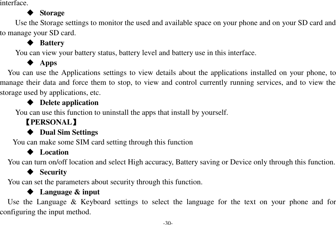 -30- interface.  Storage Use the Storage settings to monitor the used and available space on your phone and on your SD card and to manage your SD card.  Battery You can view your battery status, battery level and battery use in this interface.  Apps You can use the Applications settings to view details about the applications installed on your phone, to manage their data and force them to stop, to view and control currently running services, and to view the storage used by applications, etc.  Delete application You can use this function to uninstall the apps that install by yourself.     【PERSONAL】  Dual Sim Settings You can make some SIM card setting through this function  Location    You can turn on/off location and select High accuracy, Battery saving or Device only through this function.  Security You can set the parameters about security through this function.  Language &amp; input Use  the  Language  &amp;  Keyboard  settings  to  select  the  language  for  the  text  on  your  phone  and  for configuring the input method. 