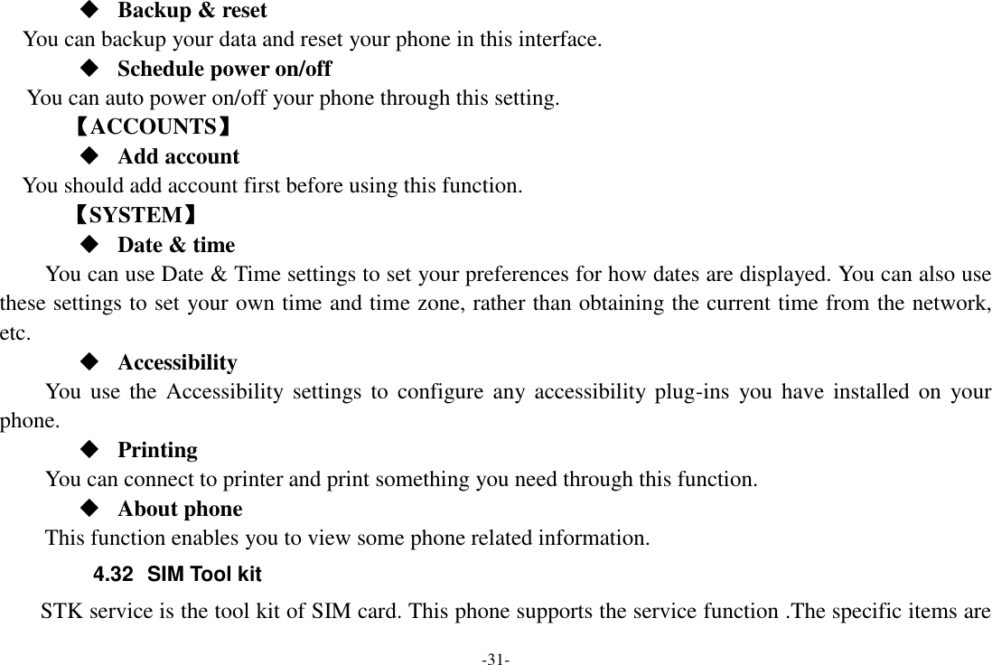 -31-  Backup &amp; reset You can backup your data and reset your phone in this interface.  Schedule power on/off You can auto power on/off your phone through this setting.     【ACCOUNTS】  Add account You should add account first before using this function.    【SYSTEM】  Date &amp; time     You can use Date &amp; Time settings to set your preferences for how dates are displayed. You can also use these settings to set your own time and time zone, rather than obtaining the current time from the network, etc.  Accessibility You use  the  Accessibility  settings  to  configure any accessibility  plug-ins  you have  installed  on  your phone.  Printing      You can connect to printer and print something you need through this function.  About phone This function enables you to view some phone related information. 4.32  SIM Tool kit STK service is the tool kit of SIM card. This phone supports the service function .The specific items are 