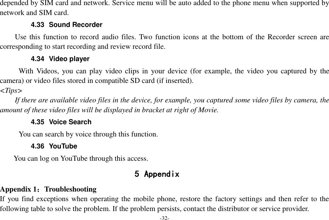 -32- depended by SIM card and network. Service menu will be auto added to the phone menu when supported by network and SIM card. 4.33  Sound Recorder Use this  function to record audio files. Two function  icons  at the bottom of the  Recorder screen are corresponding to start recording and review record file. 4.34  Video player With Videos,  you  can  play video  clips  in  your  device  (for  example, the  video  you captured by the camera) or video files stored in compatible SD card (if inserted). &lt;Tips&gt; If there are available video files in the device, for example, you captured some video files by camera, the amount of these video files will be displayed in bracket at right of Movie. 4.35  Voice Search      You can search by voice through this function. 4.36  YouTube      You can log on YouTube through this access. 5 Appendix Appendix 1：Troubleshooting If you find exceptions when operating the mobile phone, restore the factory settings and then refer to the following table to solve the problem. If the problem persists, contact the distributor or service provider. 