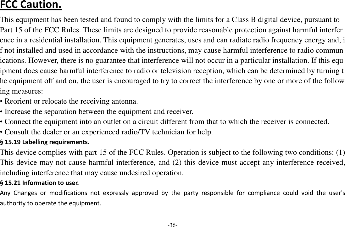 -36- FCC Caution. This equipment has been tested and found to comply with the limits for a Class B digital device, pursuant to Part 15 of the FCC Rules. These limits are designed to provide reasonable protection against harmful interference in a residential installation. This equipment generates, uses and can radiate radio frequency energy and, if not installed and used in accordance with the instructions, may cause harmful interference to radio communications. However, there is no guarantee that interference will not occur in a particular installation. If this equipment does cause harmful interference to radio or television reception, which can be determined by turning the equipment off and on, the user is encouraged to try to correct the interference by one or more of the following measures: • Reorient or relocate the receiving antenna. • Increase the separation between the equipment and receiver. • Connect the equipment into an outlet on a circuit different from that to which the receiver is connected. • Consult the dealer or an experienced radio/TV technician for help. § 15.19 Labelling requirements. This device complies with part 15 of the FCC Rules. Operation is subject to the following two conditions: (1) This device may not cause harmful interference, and (2) this device must accept any interference received, including interference that may cause undesired operation. § 15.21 Information to user. Any  Changes  or  modifications  not  expressly  approved  by  the  party  responsible  for  compliance  could  void  the  user&apos;s authority to operate the equipment. 