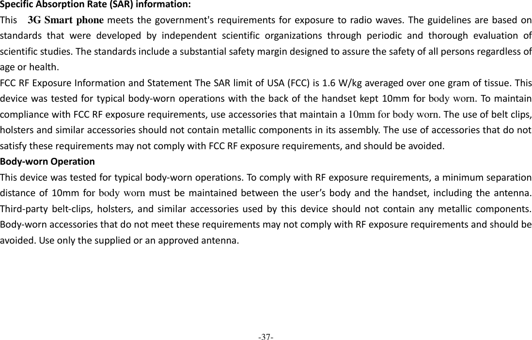 -37-  Specific Absorption Rate (SAR) information: This    3G Smart phone meets the government&apos;s requirements for exposure to radio waves. The guidelines  are based on standards  that  were  developed  by  independent  scientific  organizations  through  periodic  and  thorough  evaluation  of scientific studies. The standards include a substantial safety margin designed to assure the safety of all persons regardless of age or health. FCC RF Exposure Information and Statement The SAR limit of USA (FCC) is 1.6 W/kg averaged over one gram of tissue. This device was tested for typical body-worn operations with the back of the handset kept 10mm for body worn. To maintain compliance with FCC RF exposure requirements, use accessories that maintain a 10mm for body worn. The use of belt clips, holsters and similar accessories should not contain metallic components in its assembly. The use of accessories that do not satisfy these requirements may not comply with FCC RF exposure requirements, and should be avoided. Body-worn Operation This device was tested for typical body-worn operations. To comply with RF exposure requirements, a minimum separation distance of  10mm  for body worn must be  maintained between the  user’s  body  and the  handset,  including  the antenna. Third-party  belt-clips,  holsters,  and  similar  accessories  used  by  this  device  should  not  contain  any  metallic  components. Body-worn accessories that do not meet these requirements may not comply with RF exposure requirements and should be avoided. Use only the supplied or an approved antenna.  