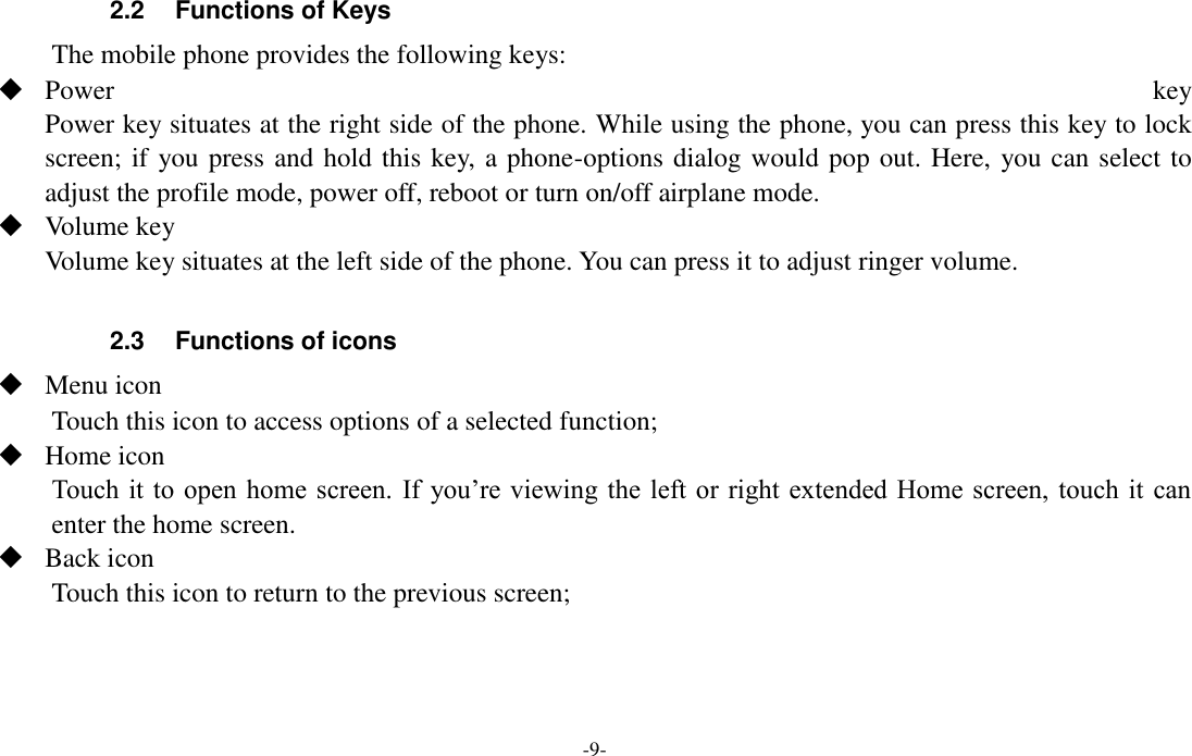 -9-  2.2  Functions of Keys The mobile phone provides the following keys:  Power  key Power key situates at the right side of the phone. While using the phone, you can press this key to lock screen; if you press and hold this key, a phone-options dialog would pop out. Here, you can select to adjust the profile mode, power off, reboot or turn on/off airplane mode.  Volume key Volume key situates at the left side of the phone. You can press it to adjust ringer volume.  2.3  Functions of icons  Menu icon Touch this icon to access options of a selected function;  Home icon Touch it to open home screen. If  you’re viewing the left or right  extended Home screen, touch it can enter the home screen.  Back icon Touch this icon to return to the previous screen;    