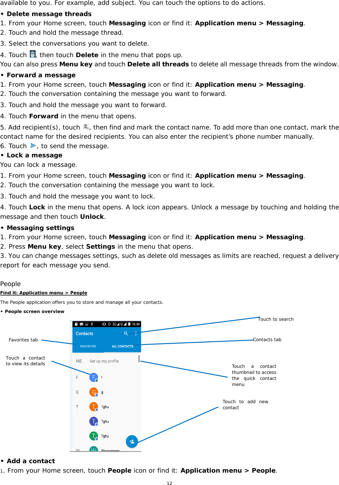 12 available to you. For example, add subject. You can touch the options to do actions. • Delete message threads 1. From your Home screen, touch Messaging icon or find it: Application menu &gt; Messaging. 2. Touch and hold the message thread. 3. Select the conversations you want to delete. 4. Touch  , then touch Delete in the menu that pops up. You can also press Menu key and touch Delete all threads to delete all message threads from the window. • Forward a message 1. From your Home screen, touch Messaging icon or find it: Application menu &gt; Messaging. 2. Touch the conversation containing the message you want to forward. 3. Touch and hold the message you want to forward. 4. Touch Forward in the menu that opens. 5. Add recipient(s), touch  , then find and mark the contact name. To add more than one contact, mark the contact name for the desired recipients. You can also enter the recipient’s phone number manually. 6. Touch  , to send the message. • Lock a message You can lock a message.  1. From your Home screen, touch Messaging icon or find it: Application menu &gt; Messaging. 2. Touch the conversation containing the message you want to lock. 3. Touch and hold the message you want to lock. 4. Touch Lock in the menu that opens. A lock icon appears. Unlock a message by touching and holding the message and then touch Unlock. • Messaging settings 1. From your Home screen, touch Messaging icon or find it: Application menu &gt; Messaging. 2. Press Menu key, select Settings in the menu that opens.  3. You can change messages settings, such as delete old messages as limits are reached, request a delivery report for each message you send.  People Find it: Application menu &gt; People The People application offers you to store and manage all your contacts.  • People screen overview                                  • Add a contact 1. From your Home screen, touch People icon or find it: Application menu &gt; People.  Favorites tab Contacts tab Touch a contact to view its detailsTouch a contact thumbnail to access the quick contact menuTouch to searchTouch to add new contact