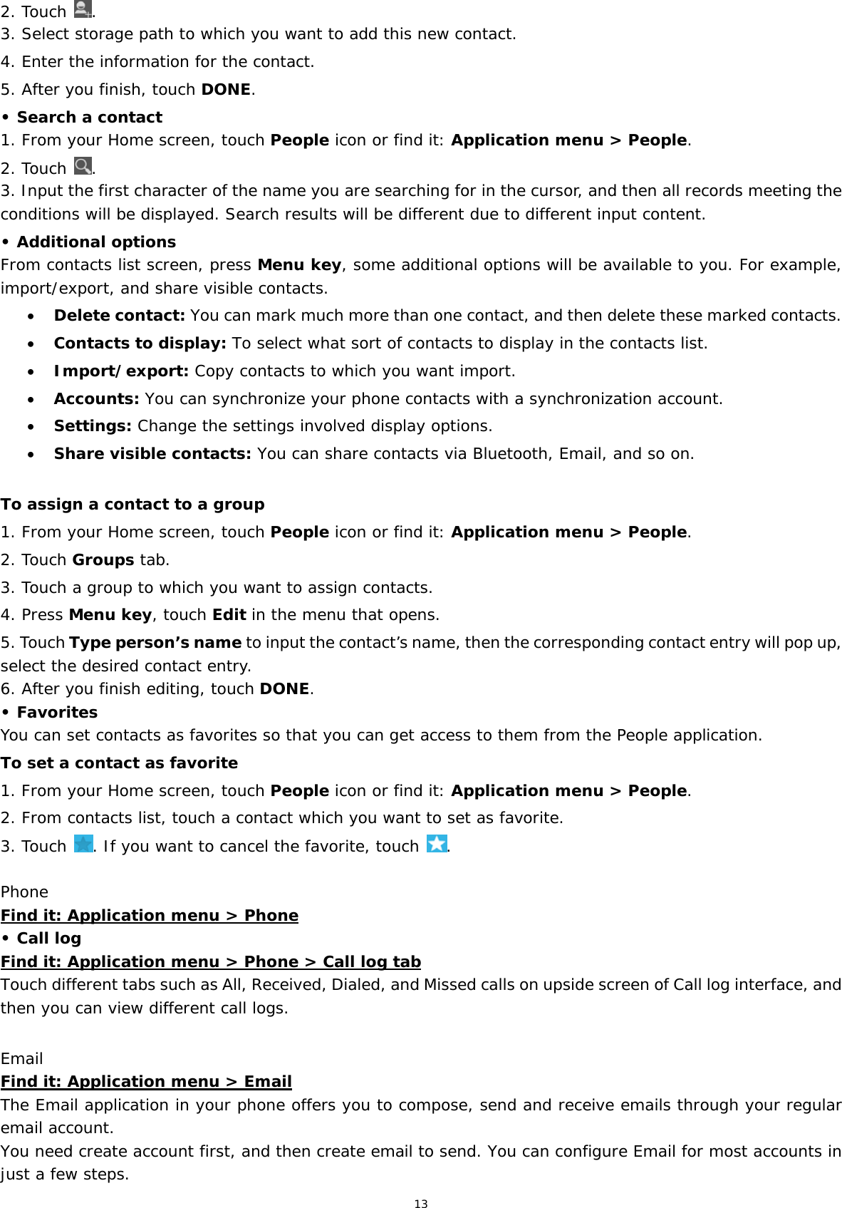 13 2. Touch  . 3. Select storage path to which you want to add this new contact. 4. Enter the information for the contact. 5. After you finish, touch DONE. • Search a contact 1. From your Home screen, touch People icon or find it: Application menu &gt; People.  2. Touch  . 3. Input the first character of the name you are searching for in the cursor, and then all records meeting the conditions will be displayed. Search results will be different due to different input content. • Additional options From contacts list screen, press Menu key, some additional options will be available to you. For example, import/export, and share visible contacts.  Delete contact: You can mark much more than one contact, and then delete these marked contacts.  Contacts to display: To select what sort of contacts to display in the contacts list.  Import/export: Copy contacts to which you want import.  Accounts: You can synchronize your phone contacts with a synchronization account.  Settings: Change the settings involved display options.  Share visible contacts: You can share contacts via Bluetooth, Email, and so on.  To assign a contact to a group 1. From your Home screen, touch People icon or find it: Application menu &gt; People.  2. Touch Groups tab. 3. Touch a group to which you want to assign contacts. 4. Press Menu key, touch Edit in the menu that opens. 5. Touch Type person’s name to input the contact’s name, then the corresponding contact entry will pop up, select the desired contact entry. 6. After you finish editing, touch DONE. • Favorites You can set contacts as favorites so that you can get access to them from the People application.  To set a contact as favorite 1. From your Home screen, touch People icon or find it: Application menu &gt; People.  2. From contacts list, touch a contact which you want to set as favorite. 3. Touch  . If you want to cancel the favorite, touch  . Phone Find it: Application menu &gt; Phone • Call log Find it: Application menu &gt; Phone &gt; Call log tab Touch different tabs such as All, Received, Dialed, and Missed calls on upside screen of Call log interface, and then you can view different call logs.  Email Find it: Application menu &gt; Email The Email application in your phone offers you to compose, send and receive emails through your regular email account. You need create account first, and then create email to send. You can configure Email for most accounts in just a few steps. 