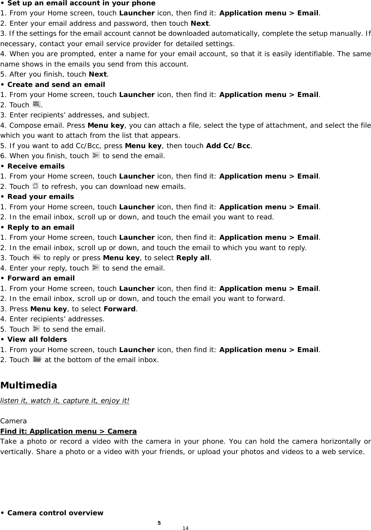 14 • Set up an email account in your phone 1. From your Home screen, touch Launcher icon, then find it: Application menu &gt; Email.  2. Enter your email address and password, then touch Next. 3. If the settings for the email account cannot be downloaded automatically, complete the setup manually. If necessary, contact your email service provider for detailed settings. 4. When you are prompted, enter a name for your email account, so that it is easily identifiable. The same name shows in the emails you send from this account. 5. After you finish, touch Next. • Create and send an email 1. From your Home screen, touch Launcher icon, then find it: Application menu &gt; Email.  2. Touch  . 3. Enter recipients’ addresses, and subject. 4. Compose email. Press Menu key, you can attach a file, select the type of attachment, and select the file which you want to attach from the list that appears. 5. If you want to add Cc/Bcc, press Menu key, then touch Add Cc/Bcc. 6. When you finish, touch   to send the email. • Receive emails 1. From your Home screen, touch Launcher icon, then find it: Application menu &gt; Email.  2. Touch   to refresh, you can download new emails. • Read your emails 1. From your Home screen, touch Launcher icon, then find it: Application menu &gt; Email.  2. In the email inbox, scroll up or down, and touch the email you want to read. • Reply to an email 1. From your Home screen, touch Launcher icon, then find it: Application menu &gt; Email.  2. In the email inbox, scroll up or down, and touch the email to which you want to reply. 3. Touch   to reply or press Menu key, to select Reply all. 4. Enter your reply, touch   to send the email. • Forward an email 1. From your Home screen, touch Launcher icon, then find it: Application menu &gt; Email.  2. In the email inbox, scroll up or down, and touch the email you want to forward. 3. Press Menu key, to select Forward. 4. Enter recipients’ addresses. 5. Touch   to send the email. • View all folders 1. From your Home screen, touch Launcher icon, then find it: Application menu &gt; Email.  2. Touch   at the bottom of the email inbox.  Multimedia listen it, watch it, capture it, enjoy it!  Camera Find it: Application menu &gt; Camera Take a photo or record a video with the camera in your phone. You can hold the camera horizontally or vertically. Share a photo or a video with your friends, or upload your photos and videos to a web service.      • Camera control overview 5 