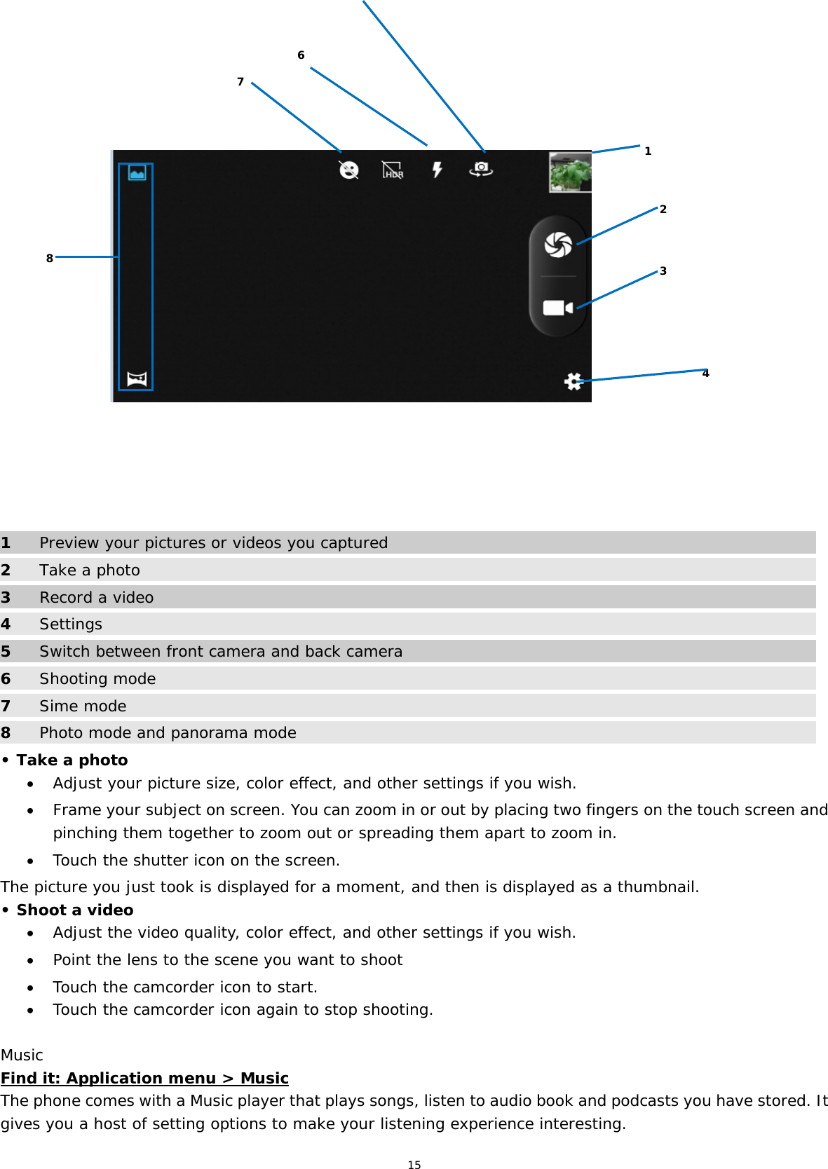15                                   1  Preview your pictures or videos you captured 2 Take a photo 3  Record a video 4  Settings 5  Switch between front camera and back camera 6 Shooting mode 7  Sime mode 8  Photo mode and panorama mode • Take a photo  Adjust your picture size, color effect, and other settings if you wish.  Frame your subject on screen. You can zoom in or out by placing two fingers on the touch screen and pinching them together to zoom out or spreading them apart to zoom in.  Touch the shutter icon on the screen. The picture you just took is displayed for a moment, and then is displayed as a thumbnail. • Shoot a video  Adjust the video quality, color effect, and other settings if you wish.  Point the lens to the scene you want to shoot  Touch the camcorder icon to start.  Touch the camcorder icon again to stop shooting. Music Find it: Application menu &gt; Music The phone comes with a Music player that plays songs, listen to audio book and podcasts you have stored. It gives you a host of setting options to make your listening experience interesting. 1 8 2 3 6 74