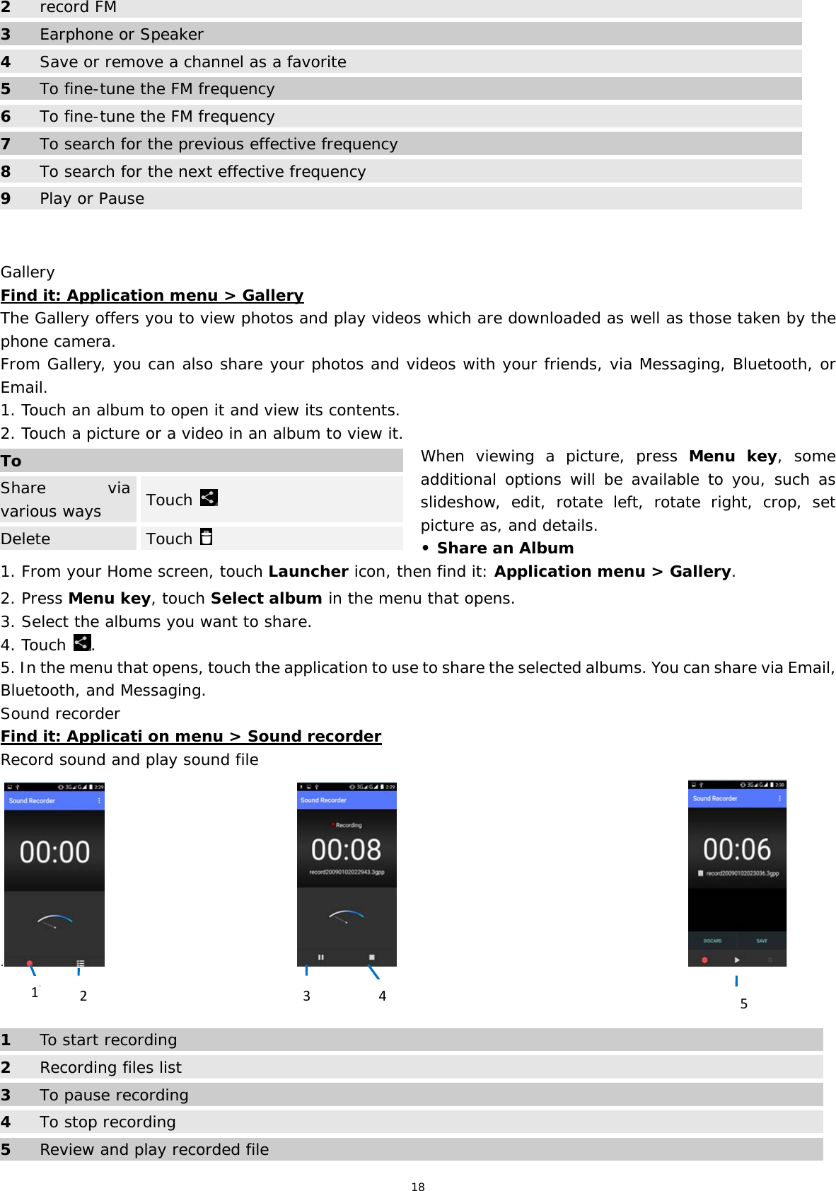 18 2 record FM 3  Earphone or Speaker 4 Save or remove a channel as a favorite 5  To fine-tune the FM frequency 6 To fine-tune the FM frequency 7  To search for the previous effective frequency8  To search for the next effective frequency 9  Play or Pause   Gallery Find it: Application menu &gt; Gallery The Gallery offers you to view photos and play videos which are downloaded as well as those taken by the phone camera.  From Gallery, you can also share your photos and videos with your friends, via Messaging, Bluetooth, or Email. 1. Touch an album to open it and view its contents. 2. Touch a picture or a video in an album to view it.  When viewing a picture, press Menu key, some additional options will be available to you, such as slideshow, edit, rotate left, rotate right, crop, set picture as, and details.  • Share an Album 1. From your Home screen, touch Launcher icon, then find it: Application menu &gt; Gallery.  2. Press Menu key, touch Select album in the menu that opens. 3. Select the albums you want to share. 4. Touch  . 5. In the menu that opens, touch the application to use to share the selected albums. You can share via Email, Bluetooth, and Messaging. Sound recorder Find it: Applicati on menu &gt; Sound recorder Record sound and play sound file .                                                                                             1  To start recording 2 Recording files list 3  To pause recording 4 To stop recording 5  Review and play recorded file ToShare via various ways   Touch   Delete  Touch   41253