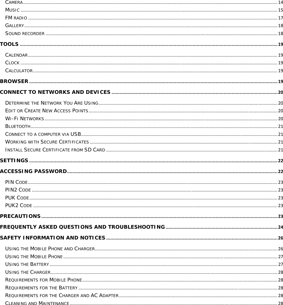 CAMERA..........................................................................................................................................................................................................14MUSIC............................................................................................................................................................................................................15FM RADIO......................................................................................................................................................................................................17GALLERY.........................................................................................................................................................................................................18SOUND RECORDER........................................................................................................................................................................................18TOOLS...............................................................................................................................................................................................19CALENDAR......................................................................................................................................................................................................19CLOCK............................................................................................................................................................................................................19CALCULATOR..................................................................................................................................................................................................19BROWSER........................................................................................................................................................................................19CONNECT TO NETWORKS AND DEVICES...........................................................................................................................20DETERMINE THE NETWORK YOU ARE USING..............................................................................................................................................20EDIT OR CREATE NEW ACCESS POINTS......................................................................................................................................................20WI-FI NETWORKS.........................................................................................................................................................................................20BLUETOOTH....................................................................................................................................................................................................21CONNECT TO A COMPUTER VIA USB............................................................................................................................................................21WORKING WITH SECURE CERTIFICATES.....................................................................................................................................................21INSTALL SECURE CERTIFICATE FROM SD CARD........................................................................................................................................21SETTINGS........................................................................................................................................................................................22ACCESSING PASSWORD............................................................................................................................................................22PIN CODE......................................................................................................................................................................................................23PIN2 CODE...................................................................................................................................................................................................23PUK CODE.....................................................................................................................................................................................................23PUK2 CODE..................................................................................................................................................................................................23PRECAUTIONS...............................................................................................................................................................................23FREQUENTLY ASKED QUESTIONS AND TROUBLESHOOTING...................................................................................24SAFETY INFORMATION AND NOTICES...............................................................................................................................26USING THE MOBILE PHONE AND CHARGER.................................................................................................................................................26USING THE MOBILE PHONE..........................................................................................................................................................................27USING THE BATTERY.....................................................................................................................................................................................27USING THE CHARGER....................................................................................................................................................................................28REQUIREMENTS FOR MOBILE PHONE...........................................................................................................................................................28REQUIREMENTS FOR THE BATTERY..............................................................................................................................................................28REQUIREMENTS FOR THE CHARGER AND AC ADAPTER..............................................................................................................................28CLEANING AND MAINTENANCE.....................................................................................................................................................................28